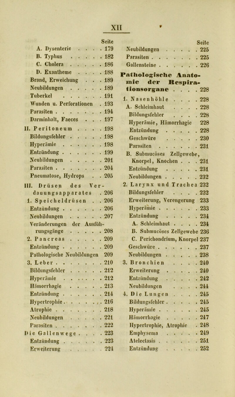 A. Dysenterie . . . Seite . 179 B. Typhus .... . 182 C. Cholera .... . 186 D. Exantheme . . . . 188 Brand, Erweichung . . . 189 Neubildungen .... . 189 Tuberkel . 191 Wunden u. Perforationen . 193 Parasiten . 194 Darminhalt, Faeces . . . 197 .Peritoneum . . . . 198 Bildungsfehler .... . 198 Hyperämie . 198 Entzündung . 199 Neubildungen .... . 201 Parasiten . 204 Pneumatose, Hydrops . 205 III. Drüsen des Ver- dauungsapparates .206 1. Speicheldrüsen . . 206 Entzündung 206 Neubildungen 207 Veränderungen der Ausfüli- rungsgänge 208 2. Pancreas 209 Entzündung 209 Pathologische Neubildungen 209 3. Leber 210 Bildungsfehler 212 Hyperämie 212 Hämorrhagie 213 Entzündung 214 Hypertrophie . 216 Atrophie 218 Neubildungen 221 Parasiten 222 Die Gallenwege. . . . 223 Entzündung 223 Erweiterung 224 Seite Neubildungen 225 Parasiten 225 Gallensteine 226 Pathologische Anato- mie der Respira- tionsorgane . . . . 228 • Nasenhöhle . . . . 228 A. Schleimhaut . . . . 228 Bildungsfehler . . . . 228 Hyperämie, Hämorrhagie 228 Entzündung .... . 228 Geschwüre .... . 230 Parasiten • 231 B. Submucöses Zellgewebe, Knorpel, Knochen . . . 231 Entzündung 231 Neubildungen 232 2. Larynx und Trachea 232 Bildungsfehler .... 232 Erweiterung, Verengerung 233 Hyperämie 233 Entzündung 234 A. Schleimhaut .... 234 B. Submucöses Zellgewebe 236 C. Perichondrium, Knorpel 237 Geschwüre 237 Neubildungen 238 3. Bronchien . . . . 240 Erweiterung 240 Entzündung 242 Neubildungen .... 244 4. Die Lungen . . . . 245 Bildungsfehler 245 Hyperämie 245 Hämorrhagie 247 Hypertrophie, Atrophie . 248 Emphysema 249 Atelcctasis 251 Entzündung 252