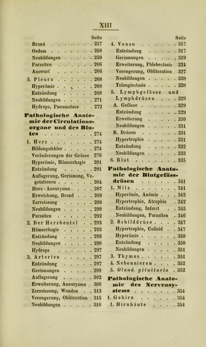 XI TI Seite Brand 257 Oedem 258 Neubildungen 259 Parasiten 266 Auswurf 266 5. Pleura . . : . . . 268 Hyperämie ....... 268 Entzündung 268 Neubildungen 271 Hydrops, Pneumatose . . 272 Pathologische Anato- mie derCirculations- organe und des Blu- tes 274 1. Herz 274 Bildungsfehler 274 Veränderungen der Grösse 276 Hyperämie, Hämorrhagie 281 Entzündung 281 Auflagerung, Gerinnung, Ve- getationen 284 Herz - Aneurysma .... 287 Erweichung, Brand . . . 289 Zerreissung 289 Neubildungen ..... 290 Parasiten 292 2. Der Herzbeutel . . 293 Hämorrhagie ..... 293 Entzündung 293 Neubildungen 296 Hydrops 297 3. Arterien 297 Entzündung 297 Gerinnungen 299 Auflagerung 302 Erweiterung, Aneurysma 306 Zerreissung, Wunden . . 313 Verengerung, Obliteration 315 Seite 4. V e n e n . . . . Entzündung . . . . . 317 Gerinnungen . . . . . 319 Erweiterung, Phlebectasis 324 Verengerung, Obliteration 327 Neubildungen . . . . . 328 Telangiectasie . . . . . 328 5. Lymphgefässe und Lymphdrüsen . . 329 A. Gefässe .... . . 329 Entzündung . . . . . 329 Erweiterung . . . . . 330 Neubildungen . . . . . 331 B. Drüsen .... Hypertrophie . . . . . 331 Entzündung . . . . . 332 Neubildungen . . •. . . 333 6. Blut Pathologische Anato- inie der Blutgefäss- drüsen 341 1. M i 1 z 241 Hyperämie, Anämie . . . 342 Hypertrophie, Atrophie . 342 Entzündung, Infarct . . 345 Neubildungen, Parasiten . 346 2. Schilddrüse. . . . 347 Hypertrophie, Colloid . . 347 Hyperämie 350 Entzündung 350 Neubildungen 351 3. Thymus 351 4. Nebennieren . . . . 352 5. Gl and. pituitaria . 352 Pathologische Anato- mie des Nervensy- stems 354 I. Gehirn 354