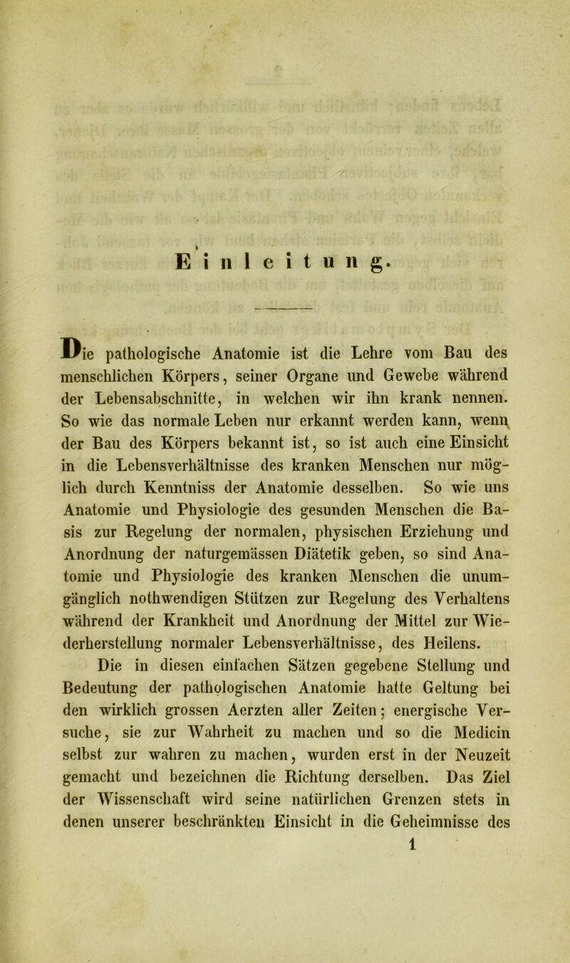 k Einleitung. Mßie pathologische Anatomie ist die Lehre vom Bau des menschlichen Körpers, seiner Organe und Gewebe während der Lebensabschnitte, in welchen wir ihn krank nennen. So wie das normale Leben nur erkannt werden kann, wenn der Bau des Körpers bekannt ist, so ist auch eine Einsicht in die Lebensverhältnisse des kranken Menschen nur mög- lich durch Kenntniss der Anatomie desselben. So wie uns Anatomie und Physiologie des gesunden Menschen die Ba- sis zur Regelung der normalen, physischen Erziehung und Anordnung der naturgemässen Diätetik geben, so sind Ana- tomie und Physiologie des kranken Menschen die unum- gänglich nothwendigen Stützen zur Regelung des Verhaltens während der Krankheit und Anordnung der Mittel zur Wie- derherstellung normaler Lebensverhältnisse, des Heilens. Die in diesen einfachen Sätzen gegebene Stellung und Bedeutung der pathologischen Anatomie hatte Geltung bei den wirklich grossen Aerzten aller Zeiten; energische Ver- suche, sie zur Wahrheit zu machen und so die Medicin selbst zur wahren zu machen, wurden erst in der Neuzeit gemacht und bezeichnen die Richtung derselben. Das Ziel der Wissenschaft wird seine natürlichen Grenzen stets in denen unserer beschränkten Einsicht in die Geheimnisse des