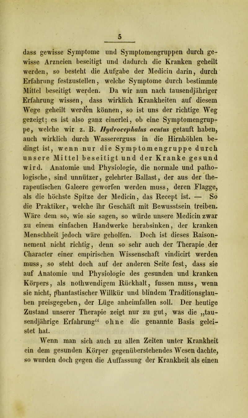 dass gewisse Symptome und Symptomengruppen durch ge- wisse Arzneien beseitigt und dadurch die Kranken geheilt werden, so besteht die Aufgabe der Medicin darin, durch Erfahrung festzustellen, welche Symptome durch bestimmte Mittel beseitigt werden. Da wir nun nach tausendjähriger Erfahrung wissen, dass wirklich Krankheiten auf diesem Wege geheilt werden können, so ist uns der richtige Weg gezeigt; es ist also ganz einerlei, ob eine Symptomengrup- pe, welche wir z. B. Hydrocephalus acutus getauft haben, auch wirklich durch Wassererguss in die Hirnhöhlen be- dingt ist, wenn nur die Sy mp to mengruppe durch unsere Mittel beseitigt und der Kranke gesund wird. Anatomie und Physiologie, die normale und patho- logische, sind unnützer, gelehrter Ballast, der aus der the- rapeutischen Galeere geworfen werden muss, deren Flagge, als die höchste Spitze der Medicin, das Recept ist. — So die Praktiker, wrelche ihr Geschäft mit Bewusstsein treiben. Wäre dem so, wie sie sagen, so würde unsere Medicin zwar zu einem einfachen Handwerke herabsinken, der kranken Menschheit jedoch wäre geholfen. Doch ist dieses Raison- nement nicht richtig, denn so sehr auch der Therapie.der Character einer empirischen Wissenschaft vindicirt werden muss, so steht doch auf der anderen Seite fest, dass sie auf Anatomie und Physiologie des gesunden und kranken Körpers, als nothwendigem Rückhalt, fussen muss, wenn sie nicht, phantastischer Willkür und blindem Traditionsglau- ben preisgegeben, der Lüge anheimfallen soll. Der heutige Zustand unserer Therapie zeigt nur zu gut, was die „tau- sendjährige Erfahrung“ ohne die genannte Basis gelei- stet hat. Wenn man sich auch zu allen Zeiten unter Krankheit ein dem gesunden Körper gegenüberstehendes Wesen dachte* so wurden doch gegen die Auffassung der Krankheit als einen