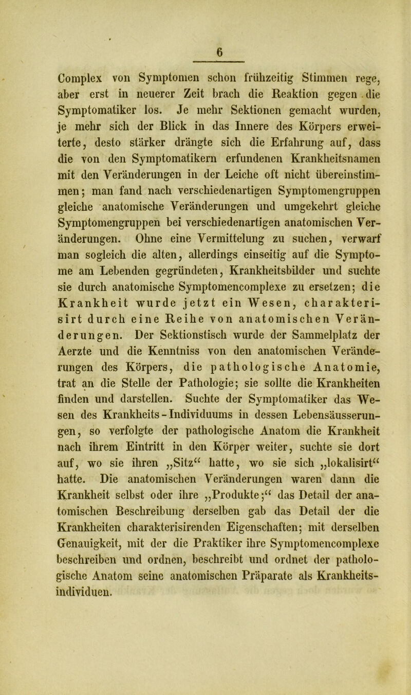 Complex von Symptomen schon frühzeitig Stimmen rege, aber erst in neuerer Zeit brach die Reaktion gegen die Symptomatiker los. Je mehr Sektionen gemacht wurden, je mehr sich der Blick in das Innere des Körpers erwei- terte, desto stärker drängte sich die Erfahrung auf, dass die von den Symptomatikern erfundenen Krankheitsnamen mit den Veränderungen in der Leiche oft nicht übereinstim- men; man fand nach verschiedenartigen Symptomengruppen gleiche anatomische Veränderungen und umgekehrt gleiche Symptomengruppen bei verschiedenartigen anatomischen Ver- änderungen. Ohne eine Vermittelung zu suchen, verwarf man sogleich die alten, allerdings einseitig auf die Sympto- me am Lebenden gegründeten, Krankheitsbilder und suchte sie durch anatomische Symptomencomplexe zu ersetzen; die Krankheit wurde jetzt ein Wesen, charakteri- sirt durch eine Reihe von anatomischen Verän- derungen. Der Sektionstisch wurde der Sammelplatz der Aerzte und die Kenntniss von den anatomischen Verände- rungen des Körpers, die pathologische Anatomie, trat an die Stelle der Pathologie; sie sollte die Krankheiten finden und darstellen. Suchte der Symptomatiker das We- sen des Krankheits - Individuums in dessen Lebensäusserun- gen, so verfolgte der pathologische Anatom die Krankheit nach ihrem Eintritt in den Körper weiter, suchte sie dort auf, wo sie ihren „Sitz“ hatte, wo sie sich „lokalisirt“ hatte. Die anatomischen Veränderungen waren dann die Krankheit selbst oder ihre „Produkte;“ das Detail der ana- tomischen Beschreibung derselben gab das Detail der die Krankheiten charakterisirenden Eigenschaften; mit derselben Genauigkeit, mit der die Praktiker ihre Symptomencomplexe beschreiben und ordnen, beschreibt und ordnet der patholo- gische Anatom seine anatomischen Präparate als Krankheits- individuen.