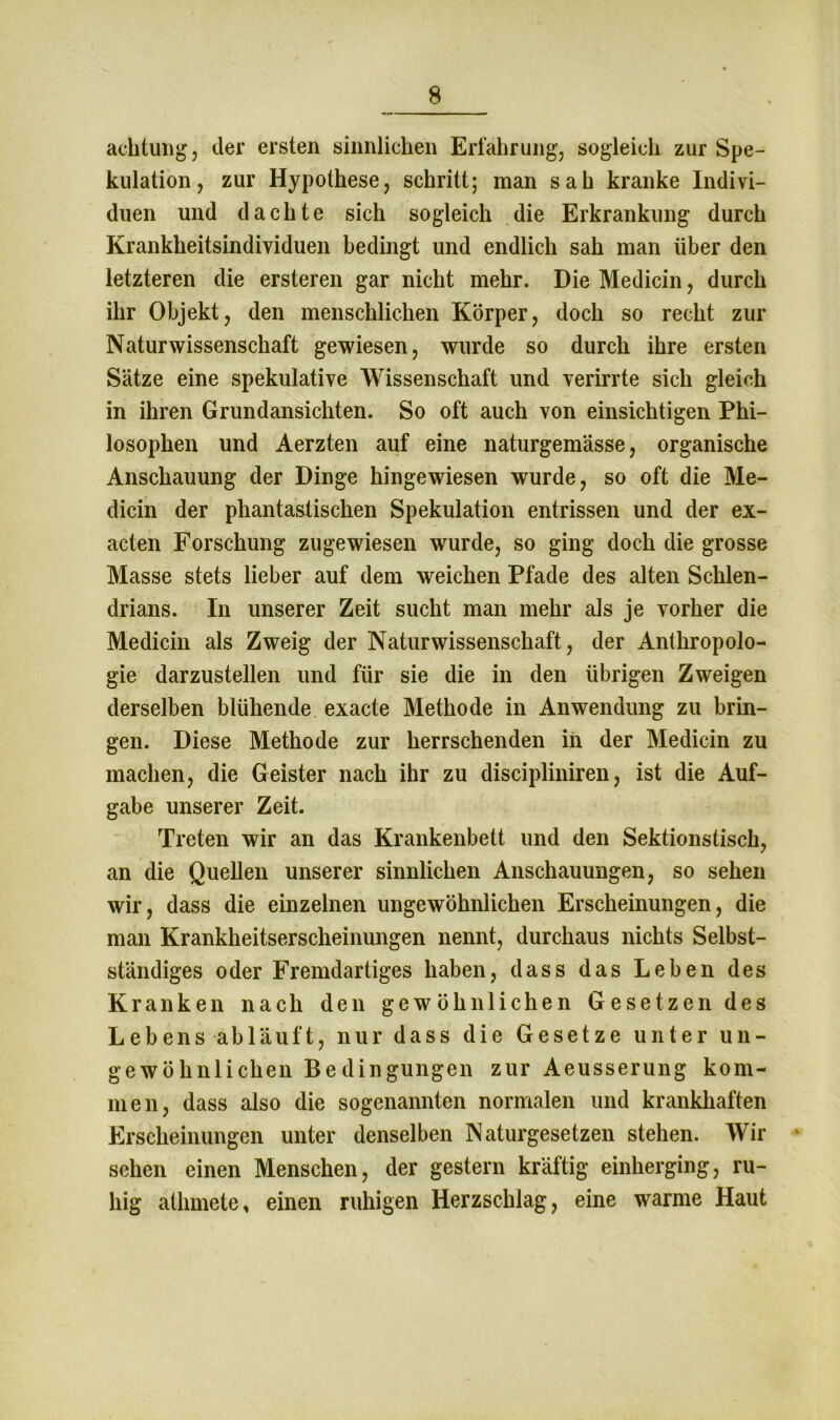 achtung, der ersten sinnlichen Erfahrung, sogleich zur Spe- kulation, zur Hypothese, schritt; man sah kranke Indivi- duen und dachte sich sogleich die Erkrankung durch Krankheitsindividuen bedingt und endlich sah man über den letzteren die ersteren gar nicht mehr. Die Medicin, durch ihr Objekt, den menschlichen Körper, doch so recht zur Naturwissenschaft gewiesen, wurde so durch ihre ersten Sätze eine spekulative Wissenschaft und verirrte sich gleich in ihren Grundansichten. So oft auch von einsichtigen Phi- losophen und Aerzten auf eine naturgemässe, organische Anschauung der Dinge hingewiesen wurde, so oft die Me- dicin der phantastischen Spekulation entrissen und der ex- acten Forschung zugewiesen wurde, so ging doch die grosse Masse stets lieber auf dem weichen Pfade des alten Schlen- drians. In unserer Zeit sucht man mehr als je vorher die Medicin als Zweig der Naturwissenschaft , der Anthropolo- gie darzustellen und für sie die in den übrigen Zweigen derselben blühende exacte Methode in Anwendung zu brin- gen. Diese Methode zur herrschenden in der Medicin zu machen, die Geister nach ihr zu discipliniren, ist die Auf- gabe unserer Zeit. Treten wir an das Krankenbett und den Sektionstisch, an die Quellen unserer sinnlichen Anschauungen, so sehen wir, dass die einzelnen ungewöhnlichen Erscheinungen, die man Krankheitserscheinungen nennt, durchaus nichts Selbst- ständiges oder Fremdartiges haben, dass das Leben des Kranken nach den gewöhnlichen Gesetzendes Lebens abläuft, nur dass die Gesetze unter un- gewöhnlichen Bedingungen zur Aeusserung kom- men, dass also die sogenannten normalen und krankhaften Erscheinungen unter denselben Naturgesetzen stehen. Wir ‘ sehen einen Menschen, der gestern kräftig einherging, ru- hig athmete, einen ruhigen Herzschlag, eine warme Haut
