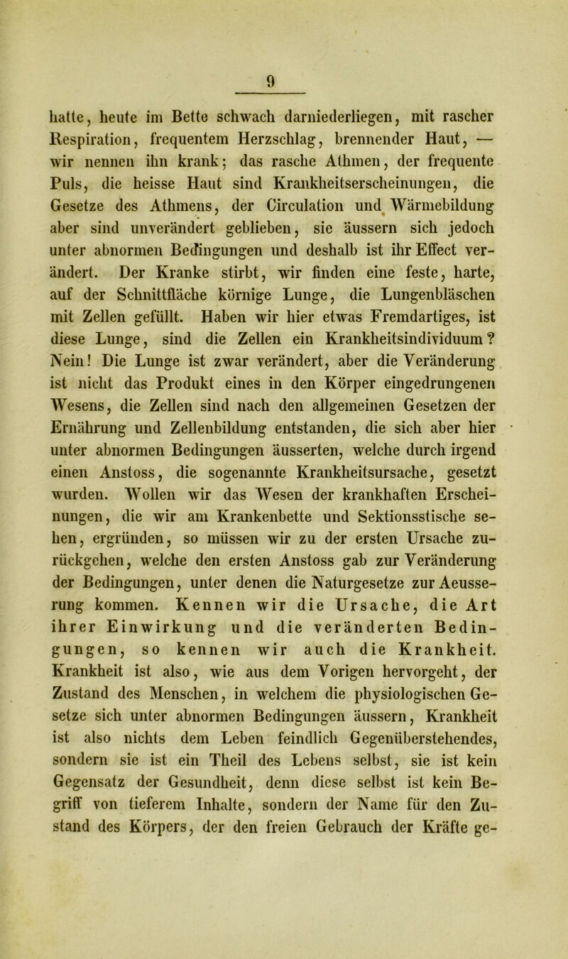 hatte, heute im Bette schwach darniederliegen, mit rascher Respiration, frequentem Herzschlag, brennender Haut, — wir nennen ihn krank; das rasche Athmen, der frequente Puls, die heisse Haut sind Krankheitserscheinungen, die Gesetze des Athmens, der Circulation und Wärmebildung aber sind unverändert geblieben, sie äussern sich jedoch unter abnormen Bedingungen und deshalb ist ihr Elfect ver- ändert. Der Kranke stirbt, wir finden eine feste, harte, auf der Schnittfläche körnige Lunge, die Lungenbläschen mit Zellen gefüllt. Haben wir hier etwas Fremdartiges, ist diese Lunge, sind die Zellen ein Krankheitsindividuum ? Nein! Die Lunge ist zwar verändert, aber die Veränderung ist nicht das Produkt eines in den Körper eingedrungenen Wesens, die Zellen sind nach den allgemeinen Gesetzen der Ernährung und Zellenbildung entstanden, die sich aber hier • unter abnormen Bedingungen äusserten, welche durch irgend einen Anstoss, die sogenannte Krankheitsursache, gesetzt wurden. Wollen wir das Wesen der krankhaften Erschei- nungen, die wir am Krankenbette und Sektionsstische se- hen, ergründen, so müssen wir zu der ersten Ursache zu- rückgehen, welche den ersten Anstoss gab zur Veränderung der Bedingungen, unter denen die Naturgesetze zurAeusse- rung kommen. Kennen wir die Ursache, die Art ihrer Einwirkung und die veränderten Bedin- gungen, so kennen wir auch die Krankheit. Krankheit ist also, wie aus dem Vorigen hervorgeht, der Zustand des Menschen, in welchem die physiologischen Ge- setze sich unter abnormen Bedingungen äussern, Krankheit ist also nichts dem Leben feindlich Gegenüberstehendes, sondern sie ist ein Theil des Lebens selbst, sie ist kein Gegensatz der Gesundheit, denn diese selbst ist kein Be- griff von tieferem Inhalte, sondern der Name für den Zu- stand des Körpers, der den freien Gebrauch der Kräfte ge-