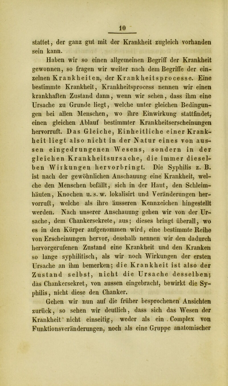 stattet, der ganz gut mit der Krankheit zugleich vorhanden sein kann. Haben wir so einen allgemeinen Begriff der Krankheit gewonnen, so fragen wir weiter nach dem Begriffe der ein- zelnen Krankheiten, der K r a n k h e i t s p r o c e s s e. Eine bestimmte Krankheit, Krankheitsprocess nennen wir einen krankhaften Zustand dann, wenn wir sehen, dass ihm eine Ursache zu Grunde liegt, welche unter gleichen Bedingun- gen bei allen Menschen, wo ihre Einwirkung stattfindet, einen gleichen Ablauf bestimmter Krankheitserscheinungen hervorruft. Das Gleiche, Einheitliche einer Krank- heit liegt also nicht in der Natur eines von aus- sen ein gedrungenen Wesens, sondern in der gleichen Krankheitsursache, die immer diesel- ben Wirkungen hervorbringt. Die Syphilis z. B. ist nach der gewöhnlichen Anschauung eine Krankheit, wel- che den Menschen befällt, sich in der Haut, den Schleim- häuten, Knochen u. s. w. lokalisirt und Veränderungen her- vorruft, welche als ihre äusseren Kennzeichen hingestellt werden. Nach unserer Anschauung gehen wir von der Ur- sache, dem Chankersekrete, aus; dieses bringt überall, wo es in den Körper aufgenommen wird, eine bestimmte Heihe von Erscheinungen hervor, desshalb nennen wir den dadurch hervorgerufenen Zustand eine Krankheit und den Kranken so lange syphilitisch, als wir noch Wirkungen der ersten Ursache an ihm bemerken; die Krankheit ist also der Zustand selbst, nicht die Ursache desselben; das Chankersekret, von aussen eingebracht, bewirkt die Sy- philis, nicht diese den Chanker. Gehen wir nun auf die früher besprochenen Ansichten zurück, so sehen wir deutlich, dass sich das Wesen der Krankheit' nicht einseitig, weder als ein . Complex von Funktionsveränderungen, noch als eine Gruppe anatomischer