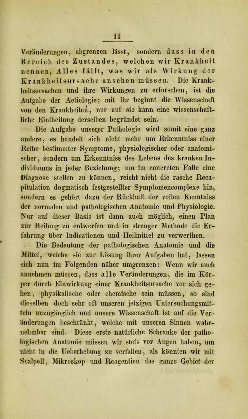 Veränderungen, abgrenzen lässt, sondern dass in den Bereich des Zustandes, welchen wir Krankheit nennen, Alles fällt, was wir als Wirkung der Krankheitsursache ansehen müssen. Die Krank- heitsursachen und ihre Wirkungen zu erforschen, ist die Aufgabe der Aetiologie; mit ihr 'beginnt die Wissenschaft von den Krankheiten, nur auf sie kann eine wissenschaft- liche Eintheilung derselben begründet sein. Die Aufgabe unserer Pathologie wird somit eine ganz andere, es handelt sich nicht mehr um Erkenntniss einer Reihe bestimmter Symptome, physiologischer oder anatomi- scher, sondern um Erkenntniss des Lebens des kranken In- dividuums in jeder Beziehung; um im concreten Falle eine Diagnose stellen zu können, reicht nicht die rasche Reca- pitulation dogmatisch festgestellter Symptomencomplexe hin, sondern es gehört dazu der Rückhalt der vollen Kenntniss der normalen und pathologischen Anatomie und Physiologie. Nur auf dieser Basis ist dann auch möglich, einen Plan zur Heilung zu entwerfen und in strenger Methode die Er- fahrung über Indicationen und Heilmittel zu verwerthen. Die Bedeutung der pathologischen Anatomie und die Mittel, welche sie zur Lösung ihrer Aufgaben hat, lassen sich nun im Folgenden näher umgrenzen: Wenn wir auch annehmen müssen, dass alle Veränderungen, die im Kör- per durch Einwirkung einer Krankheitsursache vor sich ge- hen , physikalische oder chemische sein müssen, so sind dieselben doch sehr oft unseren jetzigen Untersuchungsmit- teln unzugänglich und unsere Wissenschaft ist auf die Ver- änderungen beschränkt, welche mit unseren Sinnen wahr- nehmbar sind. Diese erste natürliche Schranke der patho- logischen Anatomie müssen wir stets vor Augen haben, um nicht in die Ueberhebung zu verfallen, als könnten wir mit Scalpell, Mikroskop und Reagentien das ganze Gebiet der