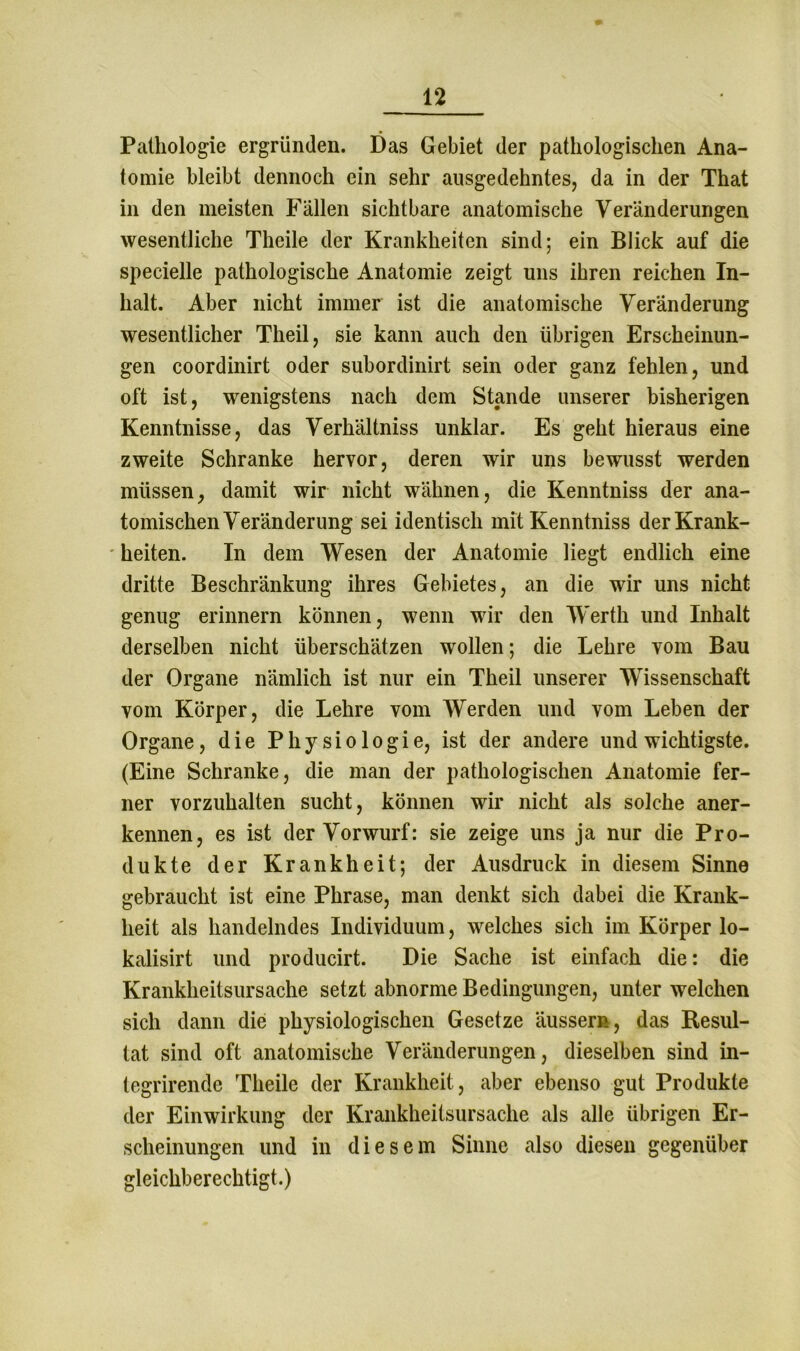 Pathologie ergründen. Das Gebiet der pathologischen Ana- tomie bleibt dennoch ein sehr ausgedehntes, da in der That in den meisten Fällen sichtbare anatomische Veränderungen wesentliche Theile der Krankheiten sind; ein Blick auf die specielle pathologische Anatomie zeigt uns ihren reichen In- halt. Aber nicht immer ist die anatomische Veränderung wesentlicher Theil, sie kann auch den übrigen Erscheinun- gen coordinirt oder subordinirt sein oder ganz fehlen, und oft ist, wenigstens nach dem Stande unserer bisherigen Kenntnisse, das Verhältniss unklar. Es geht hieraus eine zweite Schranke hervor, deren wir uns bewusst werden müssen, damit wir nicht wähnen, die Kenntniss der ana- tomischen Veränderung sei identisch mit Kenntniss der Krank- heiten. In dem Wesen der Anatomie liegt endlich eine dritte Beschränkung ihres Gebietes, an die wir uns nicht genug erinnern können, wenn wir den Werth und Inhalt derselben nicht überschätzen wollen; die Lehre vom Bau der Organe nämlich ist nur ein Theil unserer Wissenschaft vom Körper, die Lehre vom Werden und vom Leben der Organe, die Physiologie, ist der andere und wichtigste. (Eine Schranke, die man der pathologischen Anatomie fer- ner vorzuhalten sucht, können wir nicht als solche aner- kennen, es ist der Vorwurf: sie zeige uns ja nur die Pro- dukte der Krankheit; der Ausdruck in diesem Sinne gebraucht ist eine Phrase, man denkt sich dabei die Krank- heit als handelndes Individuum, welches sich im Körper lo- kalisirt und producirt. Die Sache ist einfach die: die Krankheitsursache setzt abnorme Bedingungen, unter welchen sich dann die physiologischen Gesetze ausser», das Resul- tat sind oft anatomische Veränderungen, dieselben sind in- tegrirende Theile der Krankheit, aber ebenso gut Produkte der Einwirkung der Krankheitsursache als alle übrigen Er- scheinungen und in diesem Sinne also diesen gegenüber gleichberechtigt.)