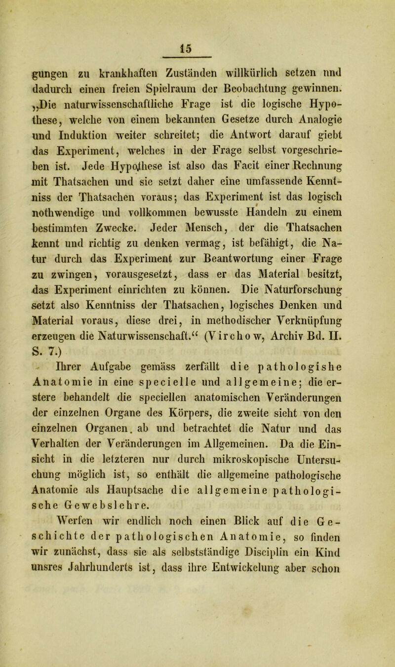 gungen zu krankhaften Zuständen willkürlich setzen nnd dadurch einen freien Spielraum der Beobachtung gewinnen. „Die naturwissenschaftliche Frage ist die logische Hypo- these, welche von einem bekannten Gesetze durch Analogie und Induktion weiter schreitet; die Antwort darauf giebt das Experiment, welches in der Frage selbst vorgeschrie- ben ist. Jede Hypothese ist also das Facit einer Rechnung mit Thatsachen und sie setzt daher eine umfassende Kennt- niss der Thatsachen voraus; das Experiment ist das logisch nothwendige und vollkommen bewusste Handeln zu einem bestimmten Zwecke. Jeder Mensch, der die Thatsachen kennt und richtig zu denken vermag, ist befähigt, die Na- tur durch das Experiment zur Beantwortung einer Frage zu zwingen, vorausgesetzt, dass er das Material besitzt, das Experiment einrichten zu können. Die Naturforschung setzt also Kenntniss der Thatsachen, logisches Denken und Material voraus, diese drei, in methodischer Verknüpfung erzeugen die Naturwissenschaft.“ (Virchow, Archiv Bd. II. S. 7.) Ihrer Aufgabe gemäss zerfällt die pathologishe Anatomie in eine specielle und allgemeine; die er- stere behandelt die speciellen anatomischen Veränderungen der einzelnen Organe des Körpers, die zweite sieht von den einzelnen Organen, ab und betrachtet die Natur und das Verhalten der Veränderungen im Allgemeinen. Da die Ein- sicht in die letzteren nur durch mikroskopische Untersu- chung möglich ist, so enthält die allgemeine pathologische Anatomie als Hauptsache die allgemeine pathologi- sche Gewebslehre. Werfen wir endlich noch einen Blick auf die Ge- schichte der pathologischen Anatomie, so finden wir zunächst, dass sie als selbstständige Disciplin ein Kind unsres Jahrhunderts ist, dass ihre Entwickelung aber schon