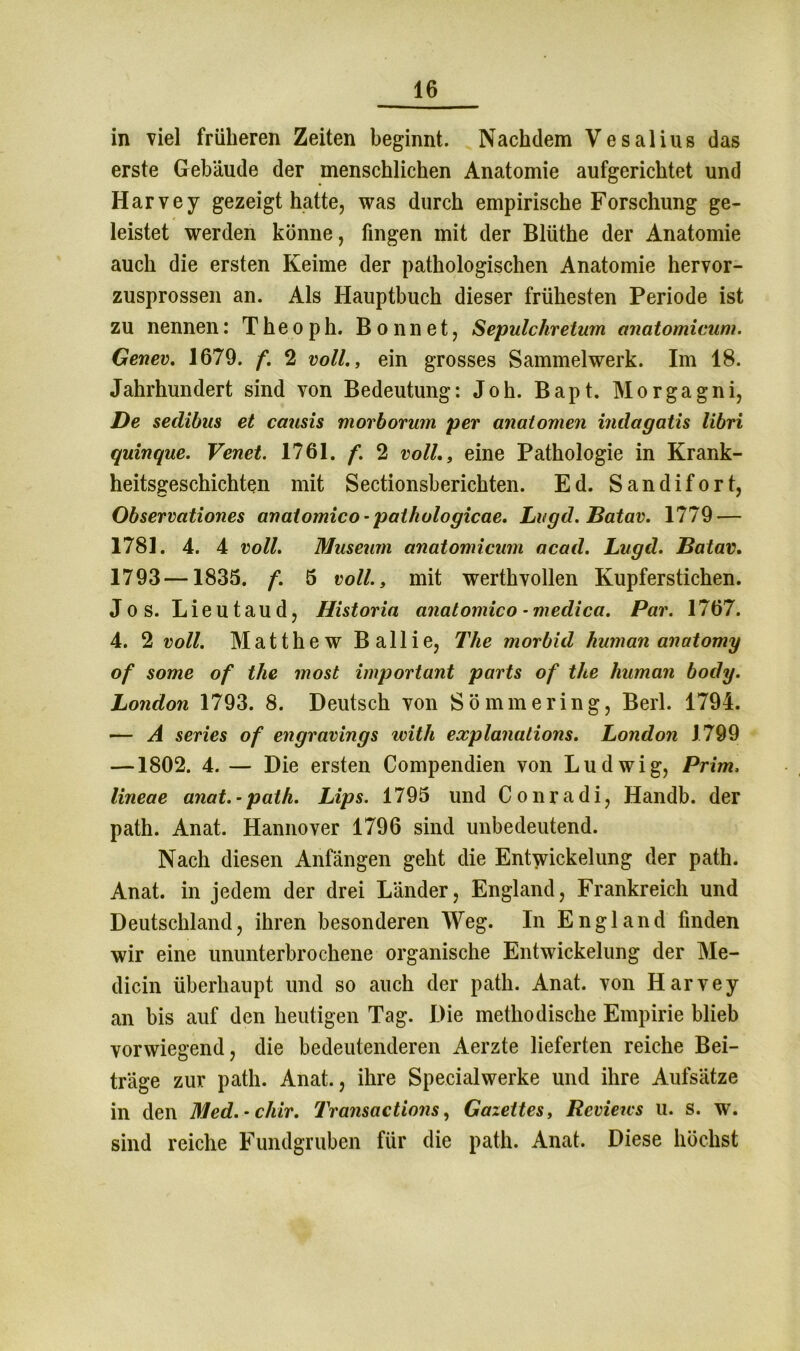in viel früheren Zeiten beginnt. Nachdem Vesalius das erste Gebäude der menschlichen Anatomie aufgerichtet und Harvey gezeigt hatte, was durch empirische Forschung ge- leistet werden könne, fingen mit der Blüthe der Anatomie auch die ersten Keime der pathologischen Anatomie hervor- zusprossen an. Als Hauptbuch dieser frühesten Periode ist zu nennen: T he o ph. B o nn e t, Sepulchretum anatomicum. Genev. 1679. f. 2 voll., ein grosses Sammelwerk. Im 18. Jahrhundert sind von Bedeutung: Joh. Bapt. Morgagni, De sedibus et causis morborum per anatomen indagatis libri quinque. Venet. 1761. f. 2 volleine Pathologie in Krank- heitsgeschichten mit Sectionsberichten. Ed. Sandifort, Observationes anatomico-pathologicae. Li/gd. Batav. 1779 — 1781. 4. 4 voll. Museum anatomicum acad. Lugd. Batav. 1793—1835. f. 5 voll., mit werthvollen Kupferstichen. Jos. Lieutaud, Historia anatomico -medica. Par. 1767. 4. 2 voll. Matthew Ballie, The morbid human anatomy of some of the most important parts of the human body. London 1793. 8. Deutsch von Sömmering, Berl. 1794. — A series of engravings ivith explanalions. London 1799 —1802. 4. — Die ersten Compendien von Ludwig, Prim, lineae anat.- path. Lips. 1795 und Conradi, Handb. der path. Anat. Hannover 1796 sind unbedeutend. Nach diesen Anfängen geht die Entwickelung der path. Anat. in jedem der drei Länder, England, Frankreich und Deutschland, ihren besonderen Weg. In England finden wir eine ununterbrochene organische Entwickelung der Me- dicin überhaupt und so auch der path. Anat. von Harvey an bis auf den heutigen Tag. Die methodische Empirie blieb vorwiegend, die bedeutenderen Aerzte lieferten reiche Bei- träge zur path. Anat., ihre Specialwerke und ihre Aufsätze in den Med. - cliir. Transactions, Gazeites, Reviews u. s. w. sind reiche Fundgruben für die path. Anat. Diese höchst