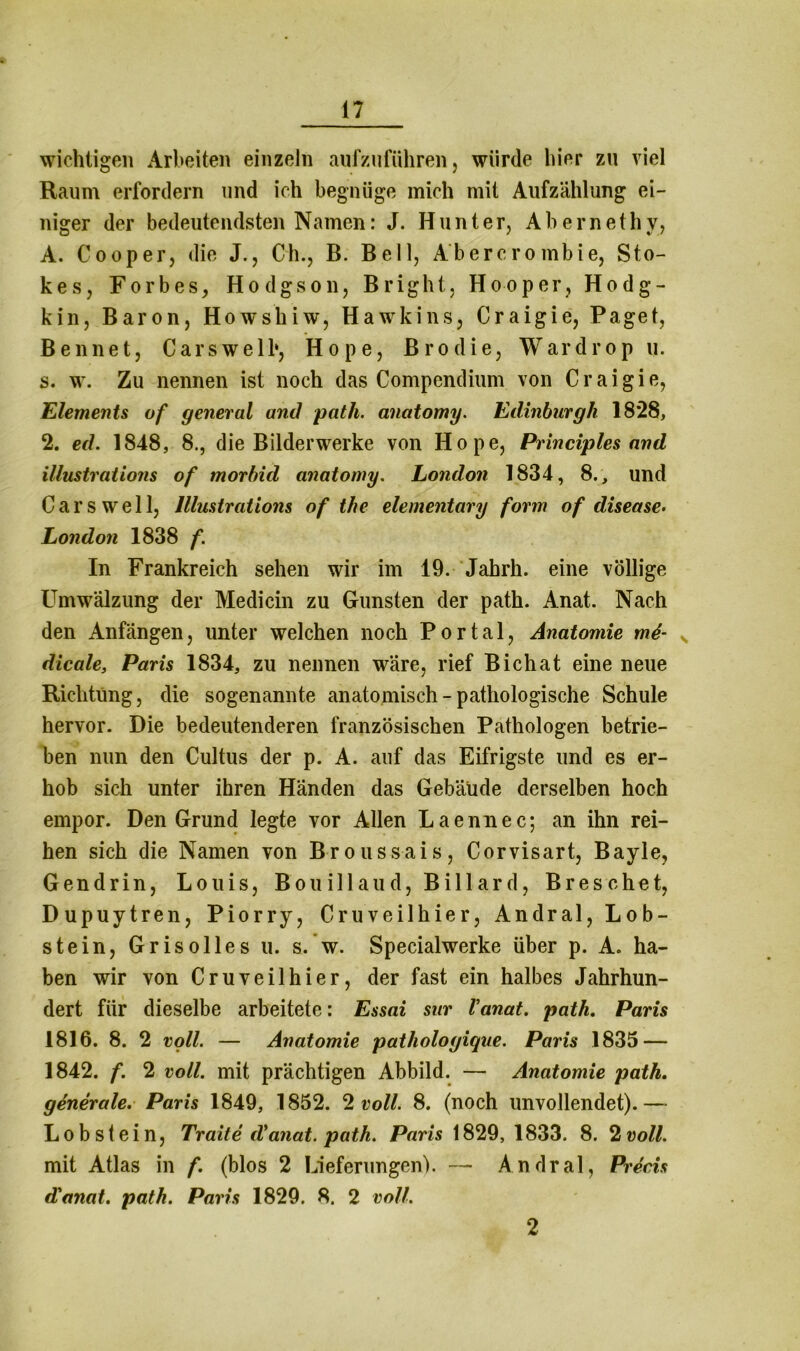 wichtigen Arbeiten einzeln aufzuführen, würde hier zu viel Raum erfordern und ich begnüge mich mit Aufzählung ei- niger der bedeutendsten Namen: J. Hunter, Abernethv, A. Cooper, die J., C'h., B. Bell, Abercrombie, Sto- kes, Forbes, Hodgson, Bright, Hooper, Hodg- kin, Baron, Howshiw, Hawkins, Craigie, Paget, Benne t, Cars well*, Hope, Brodie, Wardrop u. s. w. Zu nennen ist noch das Compendium von Craigie, Elements of general and path. anatomy. Edinburgh 18*28, 2. ed. 1848, 8., die Bilderwerke von Hope, Principles and illustrations of morbid anatomy. London 1834, 8., und Cars well, Illustrations of the elementary form of disease. London 1838 f. In Frankreich sehen wir im 19. Jahrh. eine völlige Umwälzung der Medicin zu Gunsten der path. Anat. Nach den Anfängen, unter welchen noch Portal, Anatomie m6- v dicale, Paris 1834, zu nennen wäre, rief Bichat eine neue Richtung, die sogenannte anatomisch - pathologische Schule hervor. Die bedeutenderen französischen Pathologen betrie- ben nun den Cultus der p. A. auf das Eifrigste und es er- hob sich unter ihren Händen das Gebäude derselben hoch empor. Den Grund legte vor Allen Laennec; an ihn rei- hen sich die Namen von Broussais, Corvisart, Bayle, Gendrin, Louis, Bouillaud, Billard, Breschet, Dupuytren, Piorry, Cruveilhier, Andral, Lob- stein, Grisolles u. s. w. Specialwerke über p. A. ha- ben wir von Cruveilhier, der fast ein halbes Jahrhun- dert für dieselbe arbeitete: Essai sur Vanat. path. Paris 1816. 8. 2 voll. — Anatomie pathologique. Paris 1835 — 1842. f. 2 voll, mit prächtigen Abbild. — Anatomie path. generale. Paris 1849, 1852. 2 voll. 8. (noch unvollendet).— Lob st ein, Tr ait e d* anat. path. Paris 1829, 1833. 8. 2 voll. mit Atlas in f. (blos 2 Lieferungen). — Andral, Precis d'anat. path. Paris 1829. 8. 2 voll. 2
