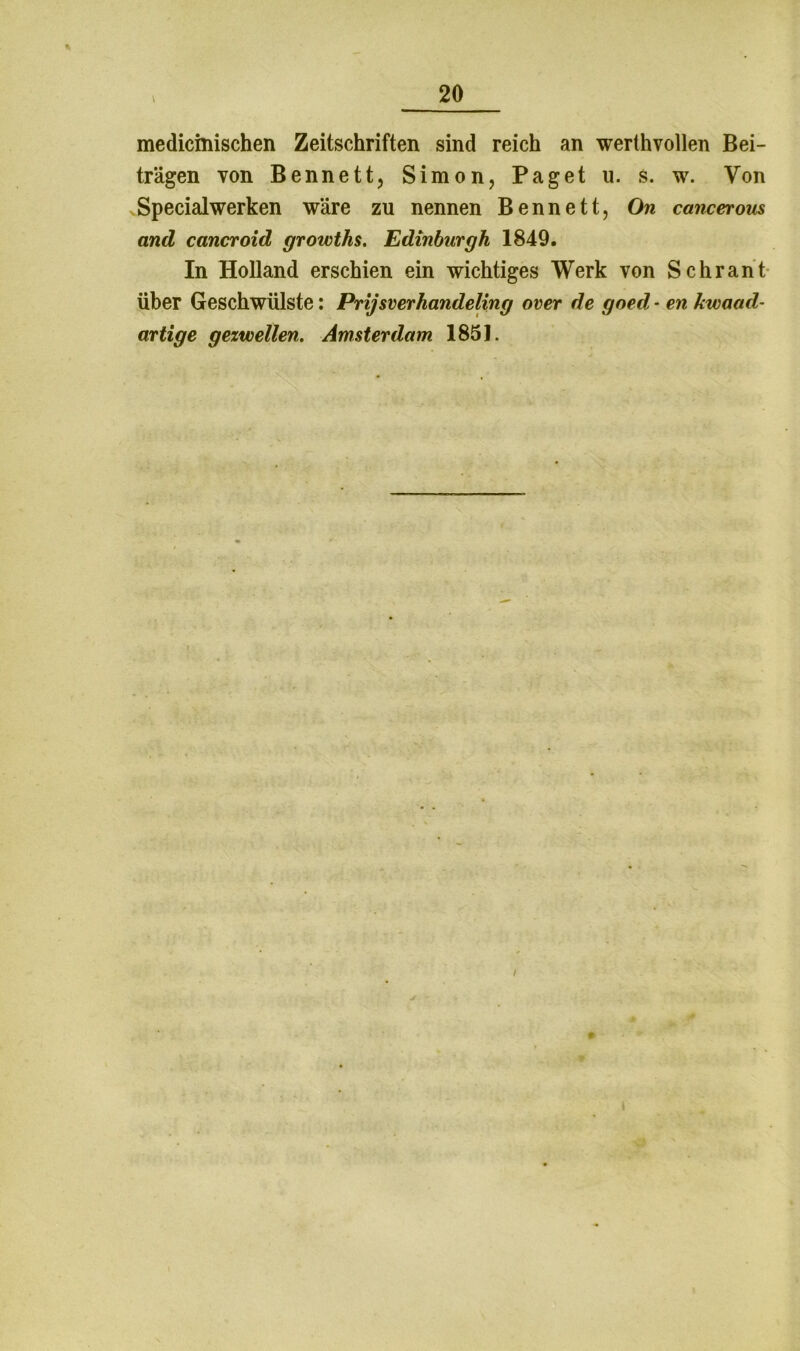 medicmischen Zeitschriften sind reich an werlhvollen Bei- trägen von Bennett, Simon, Paget u. s. w. Von Specialwerken wäre zu nennen Bennett, On cancerous and cancroid growths. Edinburgh 1849. In Holland erschien ein wichtiges Werk von Schrant Über Geschwülste: Prijsverhandeling over de goed - en kwaad- artige gezwellen. Amsterdam 1851. /