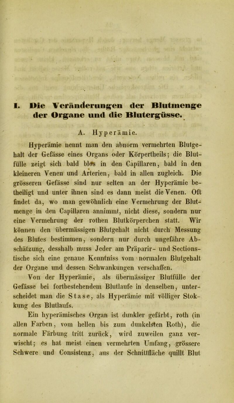 I. Bie Veränderungen der Blutmenge der Organe und die Blutergüsse. A. Hyperämie. Hyperämie nennt man den abnorm vermehrten Blutge- halt der Gefässe eines Organs oder Körpertheils; die Blut- fülle zeigt sich bald blcrs in den Capillaren, bald in den kleineren Venen und Arterien, bald in allen zugleich. Die grösseren Gefässe sind nur selten an der Hyperämie be- theiligt und unter ihnen sind es dann meist die Venen. Oft findet da, wo man gewöhnlich eine Vermehrung der Blut- menge in den Capillaren annimmt, nicht diese, sondern nur eine Vermehrung der rothen Blutkörperchen statt. Wir können den übermässigen Blutgehalt nicht durch Messung des Blutes bestimmen, sondern nur durch ungefähre Ab- schätzung, desshalb muss Jeder am Präparir- und Sections- tische sich eine genaue Kenntniss vom normalen ßlutgehalt der Organe und dessen Schwankungen verschaffen. Von der Hyperämie, als übermässiger Blutfülle der Gefässe bei fortbestehendem Blutlaufe in denselben, unter- scheidet man die S t a s e, als Hyperämie mit völliger Stok- kung des Blutlaufs. Ein hyperämisches Organ ist dunkler gefärbt, roth (in allen Farben, vom hellen bis zum dunkelsten Roth), die normale Färbung tritt zurück, wird zuweilen ganz ver- wischt; es hat meist einen vermehrten Umfang, grössere Schwere und Consistenz, aus der Schnittfläche quillt Blut