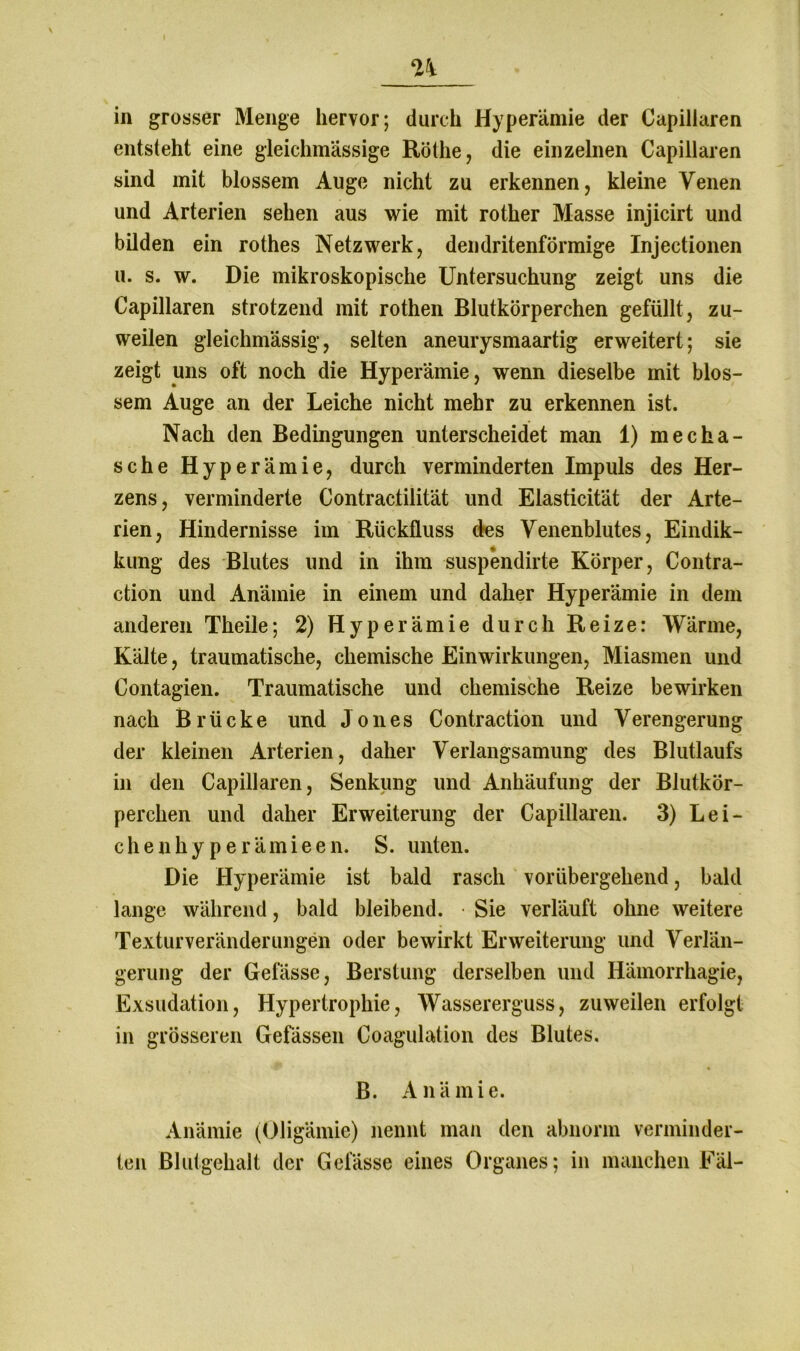 in grosser Menge hervor; durch Hyperämie der Capillaren entsteht eine gleichmässige Röthe, die einzelnen Capillaren sind mit blossem Auge nicht zu erkennen, kleine Venen und Arterien sehen aus wie mit rother Masse injieirt und bilden ein rothes Netzwerk, dendritenförmige Injectionen u. s. w. Die mikroskopische Untersuchung zeigt uns die Capillaren strotzend mit rothen Blutkörperchen gefüllt, zu- weilen gleichmässig, selten aneurysmaartig erweitert; sie zeigt uns oft noch die Hyperämie, wenn dieselbe mit blos- sem Auge an der Leiche nicht mehr zu erkennen ist. Nach den Bedingungen unterscheidet man 1) mecha- sche Hyperämie, durch verminderten Impuls des Her- zens, verminderte Contractilität und Elasticität der Arte- rien, Hindernisse im Rückfluss des Venenblutes, Eindik- kung des Blutes und in ihm suspendirte Körper, Contra- ction und Anämie in einem und daher Hyperämie in dem anderen Theile; 2) Hyperämie durch Reize: Wärme, Kälte, traumatische, chemische Einwirkungen, Miasmen und Contagien. Traumatische und chemische Reize bewirken nach Brücke und Jones Contraction und Verengerung der kleinen Arterien, daher Verlangsamung des Blutlaufs in den Capillaren, Senkung und Anhäufung der Blutkör- perchen und daher Erweiterung der Capillaren. 3) Lei- chenhyperämieen. S. unten. Die Hyperämie ist bald rasch vorübergehend, bald lange während, bald bleibend. Sie verläuft ohne weitere Texturveränderungen oder bewirkt Erweiterung und Verlän- gerung der Gelasse, Berstung derselben und Hämorrhagie, Exsudation, Hypertrophie, Wassererguss, zuweilen erfolgt in grösseren Gefässen Coagulation des Blutes. B. Anämie. Anämie (Oligämie) nennt man den abnorm verminder- ten Blutgehalt der Gelasse eines Organes; in manchen Fäl-