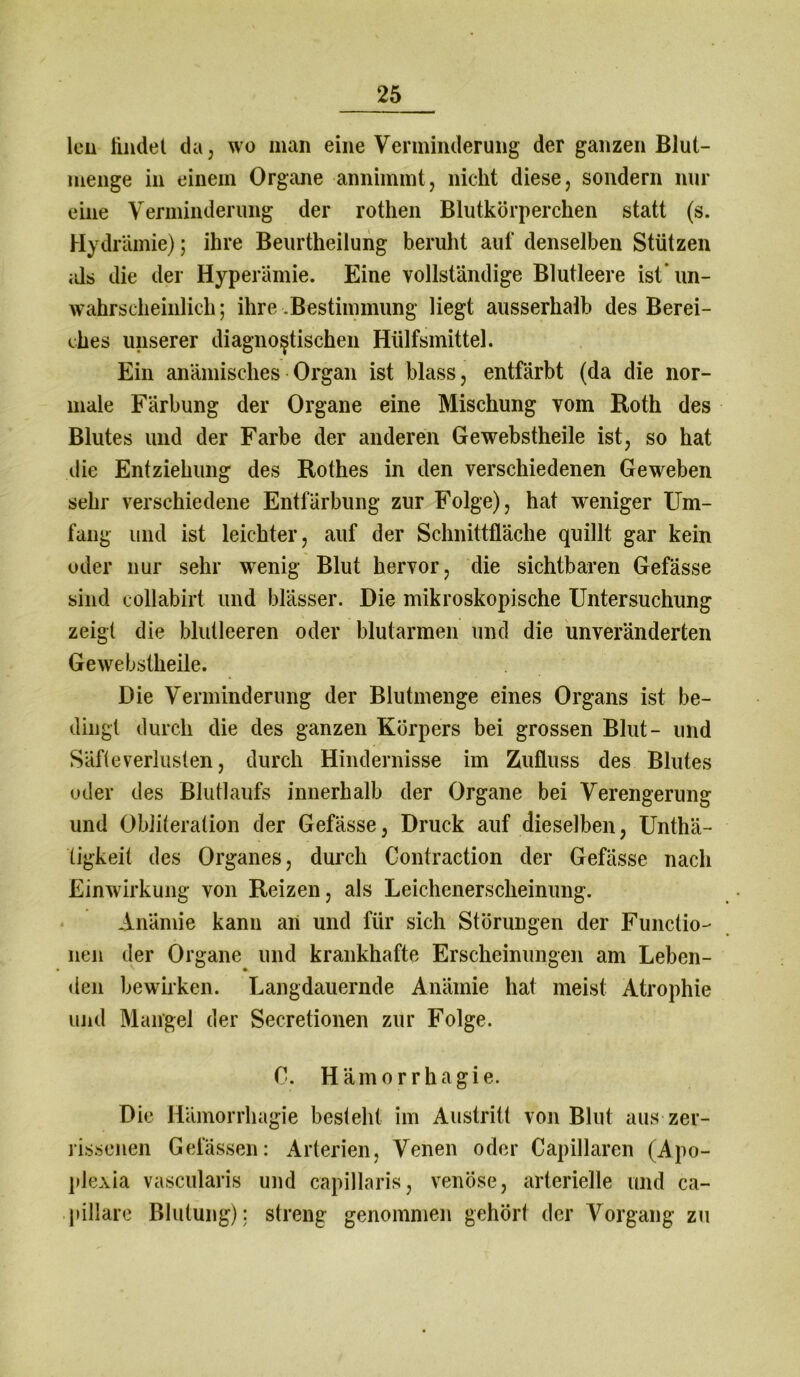 leu findet da, wo man eine Verminderung der ganzen Blut- menge in einem Organe annimmt, nicht diese, sondern nur eine Verminderung der rothen Blutkörperchen statt (s. Hydrämie); ihre Beurtheilung beruht auf denselben Stützen als die der Hyperämie. Eine vollständige Blutleere ist un- wahrscheinlich; ihre Bestimmung liegt ausserhalb des Berei- ches unserer diagnostischen Hülfsmittel. Ein anämisches Organ ist blass, entfärbt (da die nor- male Färbung der Organe eine Mischung vom Roth des Blutes und der Farbe der anderen Gewebstheile ist, so hat die Entziehung des Rothes in den verschiedenen Geweben sehr verschiedene Entfärbung zur Folge), hat weniger Um- fang und ist leichter, auf der Schnittfläche quillt gar kein oder nur sehr wenig Blut hervor, die sichtbaren Gefässe sind collabirt und blässer. Die mikroskopische Untersuchung zeigt die blutleeren oder blutarmen und die unveränderten Gewebstheile. Die Verminderung der Blutmenge eines Organs ist be- dingt durch die des ganzen Körpers bei grossen Blut- und Säfte Verlusten, durch Hindernisse im Zufluss des Blutes oder des Blutlaufs innerhalb der Organe bei Verengerung und Obiiteration der Gefässe, Druck auf dieselben, Unthä- tigkeit des Organes, durch Contraction der Gefässe nach Einwirkung von Reizen, als Leichenerscheinung. Anämie kann an und für sich Störungen der Functio- nen der Organe und krankhafte Erscheinungen am Leben- den bewirken. Langdauernde Anämie hat meist Atrophie und Mangel der Secretionen zur Folge. C. Hämorrhagie. Die Hämorrhagie besteht im Austritt von Blut aus zer- rissenen Gelassen: Arterien, Venen oder Capillaren (Apo- plexia vascularis und capillaris, venöse, arterielle und ca- pillare Blutung); streng genommen gehört der Vorgang zu