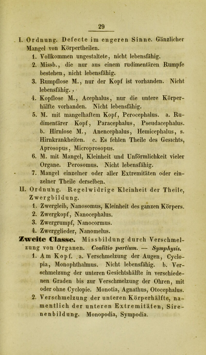 I. Ordnung. Defecte im engeren Sinne. Gänzlicher Mangel von Körpertheilen. 1. Vollkommen ungestaltete, nicht lebensfähig. 2. Missb., die nur aus einem rudimentären Rumpfe bestehen, nicht lebensfähig. 3. Rumpflose M., nur der Kopf ist vorhanden. Nicht lebensfähig. * ■ 4. Kopflose M., Acephalus, nur die untere Körper- hälfte vorhanden. Nicht lebensfähig. 5. M. mit mangelhaftem Kopf, Perocephalus. a. Ru- dimentärer Kopf, Paracephalus, Pseudacephalus. b. Hirnlose M., Anencephalus, Hemicephalus, s. Hirnkrankheiten, c. Es fehlen Theile des Gesichts, Aprosopus, Microprosopus. 6. M. mit Mangel, Kleinheit und Unförmlichkeit vieler Organe. Perosomus. Nicht lebensfähig. 7. Mangel einzelner oder aller Extremitäten oder ein- zelner Theile derselben. II. Ordnung. Regelwidrige Kleinheit der Theile, Z wergbildung. 1. Zwergleib, Nanosomus, Kleinheit des ganzen Körpers. 2. Zwergkopf, Nanocephalus. 3. Zwergrumpf, Nanocormus. 4. Zwergglieder, Nanomelus. Zweite Classe. Missbildung durch Verschmel- zung von Organen. Coalitio partium. — Symphysis. 1. Am Kopf. _a. Verschmelzung der Augen, Cyclo- pia, Monophthalmus. Nicht lebensfähig, b. Ver- schmelzung der unteren Gesichtshälfte in verschiede- nen Graden bis zur Verschmelzung der Ohren, mit oder ohne Cyclopie. Monotia, Agnathus, Otocephalus. 2. Verschmelzung der unteren Körperhälfte, na- mentlich der unteren Extremitäten, Sire- nenbildung. Monopodia, Sympodia.