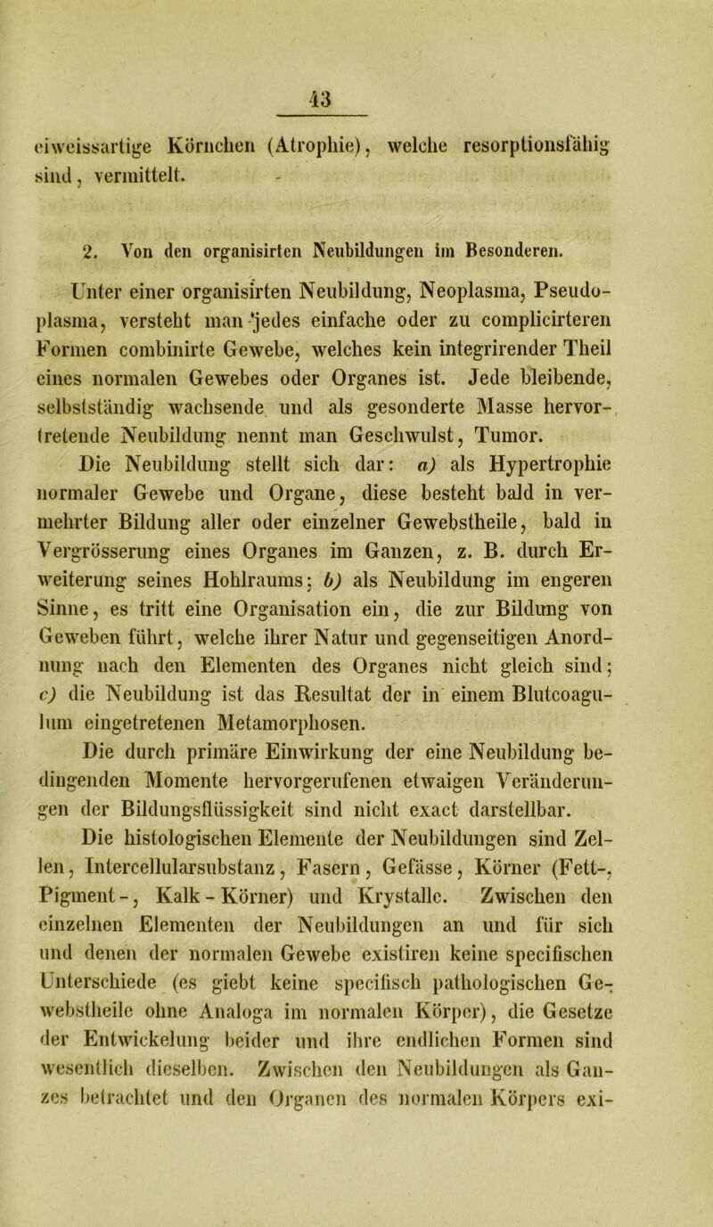 ei weissartige Körnchen (Atrophie), welche resorptionsfähig sind, vermittelt. 2. Von den organisirten Neubildungen im Besonderen. Unter einer organisirten Neubildung, Neoplasma, Pseudo- plasma, versteht man‘jedes einfache oder zu complicirteren Formen combinirte Gewebe, welches kein integrirender Theil eines normalen Gewebes oder Organes ist. Jede bleibende, selbstständig wachsende und als gesonderte Masse hervor- (retende Neubildung nennt man Geschwulst, Tumor. Die Neubildung stellt sich dar: a) als Hypertrophie normaler Gewebe und Organe, diese besteht bald in ver- mehrter Bildung aller oder einzelner Gewebstheile, bald in Vergrösserung eines Organes im Ganzen, z. B. durch Er- weiterung seines Hohlraums; b) als Neubildung im engeren Sinne, es tritt eine Organisation ein, die zur Bildung von Geweben führt, welche ihrer Natur und gegenseitigen Anord- nung nach den Elementen des Organes nicht gleich sind; c) die Neubildung ist das Resultat der in einem Blutcoagu- lum eingetretenen Metamorphosen. Die durch primäre Einwirkung der eine Neubildung be- dingenden Momente hervorgerufenen etwaigen Veränderun- gen der Bildungsflüssigkeit sind nicht exact darstellbar. Die histologischen Elemente der Neubildungen sind Zel- len, Intercellularsubstanz, Fasern, Gefässe, Körner (Fett-, Pigment -, Kalk - Körner) und Krystalle. Zwischen den einzelnen Elementen der Neubildungen an und für sich und denen der normalen Gewebe existiren keine specifischen Unterschiede (es giebt keine specifisch pathologischen Ge- webstheile ohne Analoga im normalen Körper), die Gesetze der Entwickelung beider und ihre endlichen Formen sind wesentlich dieselben. Zwischen den Neubildungen als Gan- zes betrachtet und den Organen des normalen Körpers exi-