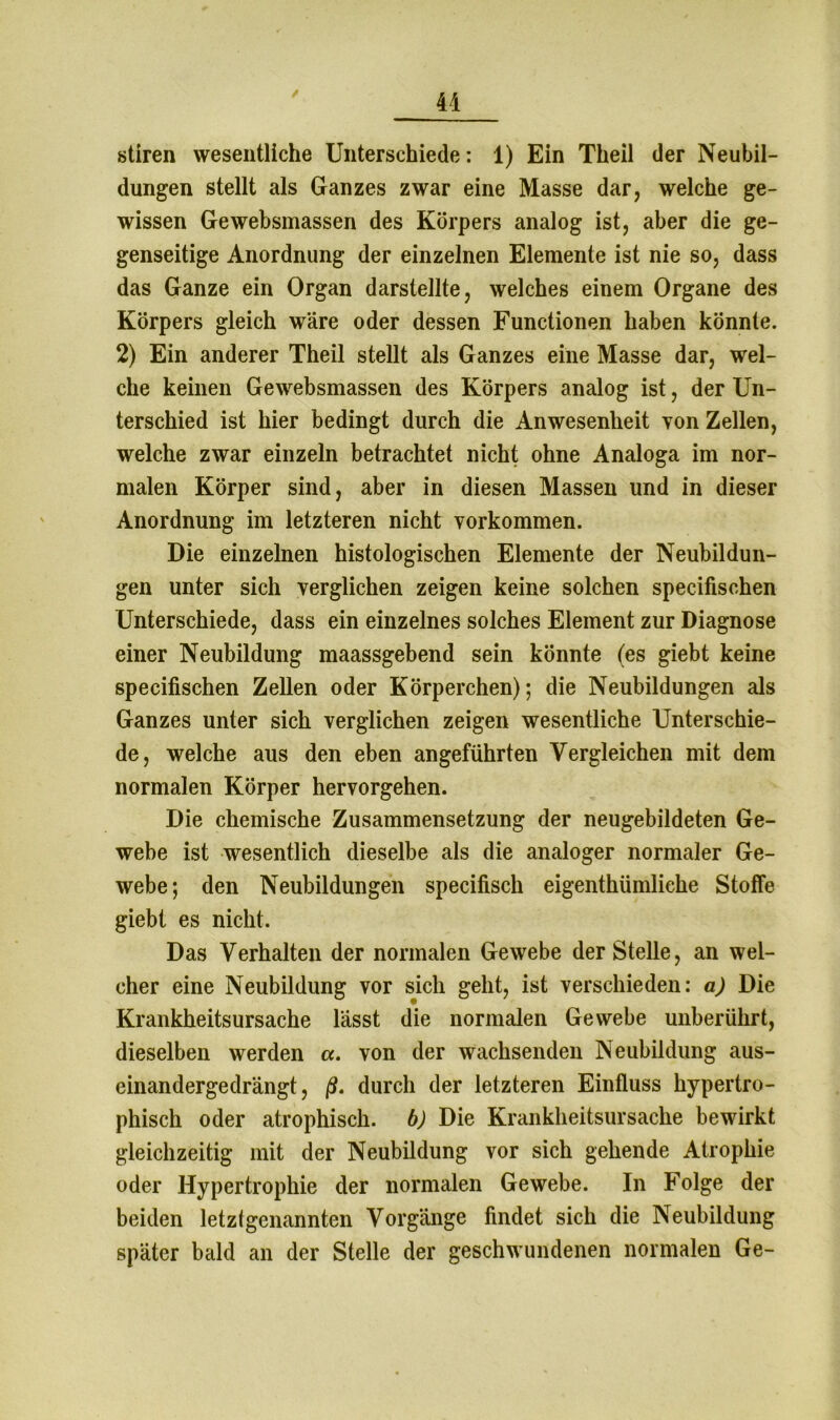 stiren wesentliche Unterschiede: 1) Ein Theil der Neubil- dungen stellt als Ganzes zwar eine Masse dar, welche ge- wissen Gewebsmassen des Körpers analog ist, aber die ge- genseitige Anordnung der einzelnen Elemente ist nie so, dass das Ganze ein Organ darstellte, welches einem Organe des Körpers gleich wäre oder dessen Functionen haben könnte. 2) Ein anderer Theil stellt als Ganzes eine Masse dar, wel- che keinen Gewebsmassen des Körpers analog ist, der Un- terschied ist hier bedingt durch die Anwesenheit von Zellen, welche zwar einzeln betrachtet nicht ohne Analoga im nor- malen Körper sind, aber in diesen Massen und in dieser Anordnung im letzteren nicht Vorkommen. Die einzelnen histologischen Elemente der Neubildun- gen unter sich verglichen zeigen keine solchen specifischen Unterschiede, dass ein einzelnes solches Element zur Diagnose einer Neubildung maassgebend sein könnte (es giebt keine specifischen Zellen oder Körperchen); die Neubildungen als Ganzes unter sich verglichen zeigen wesentliche Unterschie- de, welche aus den eben angeführten Vergleichen mit dem normalen Körper hervorgehen. Die chemische Zusammensetzung der neugebildeten Ge- webe ist wesentlich dieselbe als die analoger normaler Ge- webe; den Neubildungen specifisch eigentümliche Stoffe giebt es nicht. Das Verhalten der normalen Gewebe der Stelle, an wel- cher eine Neubildung vor sich geht, ist verschieden: a) Die Krankheitsursache lasst die normalen Gewebe unberührt, dieselben werden a. von der wachsenden Neubildung aus- einandergedrängt, ß, durch der letzteren Einfluss hypertro- phisch oder atrophisch, b) Die Krankheitsursache bewirkt gleichzeitig mit der Neubüdung vor sich gehende Atrophie oder Hypertrophie der normalen Gewebe. In Folge der beiden letztgenannten Vorgänge findet sich die Neubildung später bald an der Stelle der geschwundenen normalen Ge-