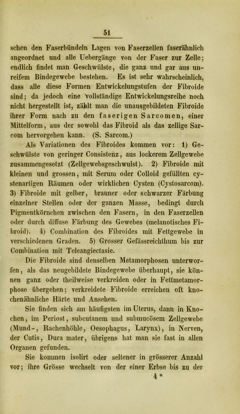sehen den Faserbündeln Lagen von Faserzellen faserähnlich angeordnet und alle Uebergänge von der Faser zur Zelle; endlich findet man Geschwülste, die ganz und gar aus un- reifem Bindegewebe bestehen. Es ist sehr wahrscheinlich, dass alle diese Formen Entwickelungstufen der Fibroide sind; da jedoch eine vollständige Entwickelungsreihe noch nicht hergestellt ist, zählt man die unausgebildeten Fibroide ihrer Form nach zu den faserigen Sarcomen, einer Mittelform, aus der sowohl das Fibroid als das zellige Sar- com hervorgehen kann. (S. Sarcom.) Als Variationen des Fibroides kommen vor: 1) Ge- schwülste von geringer Consistenz, aus lockerem Zellgewebe zusammengesetzt (Zellgewebsgeschwulst). 2) Fibroide mit kleinen und grossen, mit Serum oder Colloid gefüllten cy- stenartigen Räumen oder wirklichen Cysten (Cystosarcom). 3) Fibroide mit gelber, brauner oder schwarzer Färbung einzelner Stellen oder der ganzen Masse, bedingt durch Pigmentkörnchen zwischen den Fasern, in den Faserzellen oder durch diffuse Färbung des Gewebes (melanotisches Fi- broid). 4) Combination des Fibroides mit Fettgewebe in verschiedenen Graden. 5) Grosser Gefassreichthum bis zur Combination mit Teleangiectasie. Die Fibroide sind denselben Metamorphosen unterwor- fen, als das neugebildete Bindegewebe überhaupt, sie kön- nen ganz oder theilweise verkreiden oder in Fettmetamor- phose übergehen; verkreidete Fibroide erreichen oft kno- chenähnliche Härte und Ansehen. Sie finden sich am häufigsten im Uterus, dann in Kno- chen, im Periost, subcutanem und submucösem Zellgewebe (Mund-, Rachenhöhle, Oesophagus, Larynx), in Nerven, der Cutis, Dura mater, übrigens hat man sie fast in allen Organen gefunden. Sie kommen isolirt oder seltener in grösserer Anzahl vor; ihre Grösse wechselt von der einer Erbse bis zu der 4 *