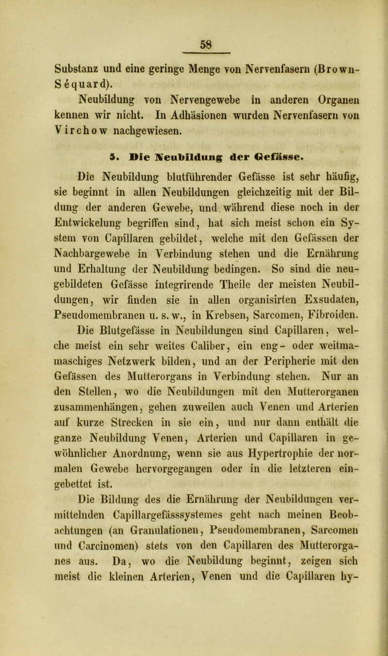 Substanz und eine geringe Menge von Nervenfasern (Brown- S equard). Neubildung von Nervengewebe in anderen Organen kennen wir nickt. In Adhäsionen wurden Nervenfasern von Virchow nachgewiesen. 5. Die Neubildung der Gefässe. Die Neubildung blutführender Gefässe ist sehr häufig, sie beginnt in allen Neubildungen gleichzeitig mit der Bil- dung der anderen Gewebe, und. während diese noch in der Entwickelung begriffen sind, hat sich meist schon ein Sy- stem von Capillaren gebildet, welche mit den Gefässen der Nachbargewebe in Verbindung stehen und die Ernährung und Erhaltung der Neubildung bedingen. So sind die neu- gebildeten Gefässe integrirende Theile der meisten Neubil- dungen, wir finden sie in allen organisirten Exsudaten, Pseudomembranen u. s. w., in Krebsen, Sarcomen, Fibroiden. Die Blutgefässe in Neubildungen sind Capillaren, wel- che meist ein sehr weites Caliber, ein eng- oder weitma- maschiges Netzwerk bilden, und an der Peripherie mit den Gefässen des Mutterorgans in Verbindung stehen. Nur an den Stellen, wo die Neubildungen mit den Mutterorganen Zusammenhängen, gehen zuweilen auch Venen und Arterien auf kurze Strecken in sie ein, und nur dann enthält die ganze Neubildung Venen, Arterien und Capillaren in ge- wöhnlicher Anordnung, wenn sie aus Hypertrophie der nor- malen Gewebe hervorgegangen oder in die letzteren ein- gebettet ist. Die Bildung des die Ernährung der Neubildungen ver- mittelnden Capillargefässsystemes geht nach meinen Beob- achtungen (an Granulationen, Pseudomembranen, Sarcomen und Carcinomen) stets von den Capillaren des Mutterorga- nes aus. Da, wo die Neubildung beginnt, zeigen sich meist die kleinen Arterien, Venen und die Capillaren hy-