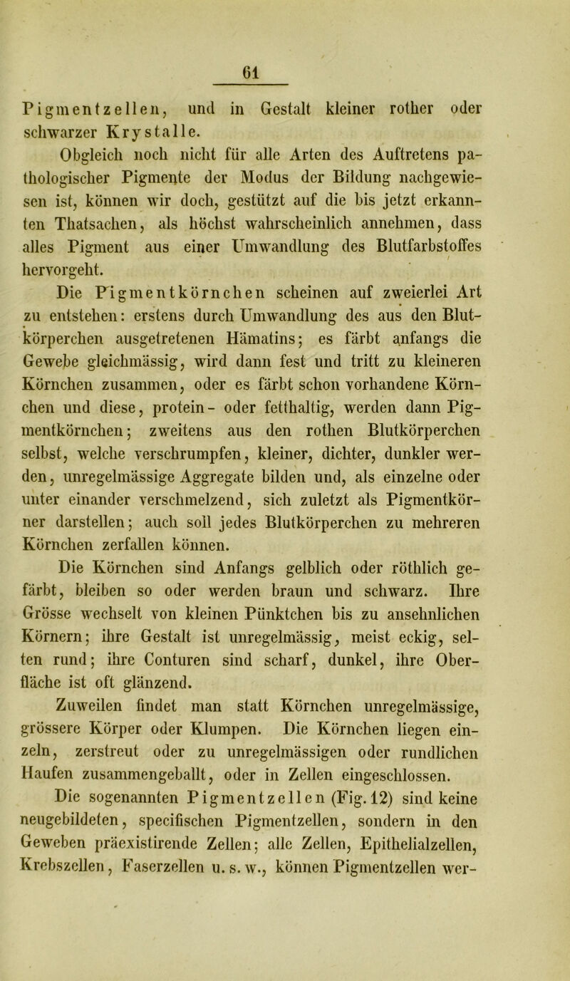 Pigmentzellen, und in Gestalt kleiner rotker oder schwarzer Kr y stalle. Obgleich noch nicht für alle Arten des Auftretens pa- thologischer Pigmente der Modus der Bildung nachgewie- sen ist, können wir doch, gestützt auf die bis jetzt erkann- ten Thatsachen, als höchst wahrscheinlich annehmen, dass alles Pigment aus einer Umwandlung des Blutfarbstoffes hervorgeht. Die Pigmen t körn che n scheinen auf zweierlei Art zu entstehen: erstens durch Umwandlung des aus den Blut- körperchen ausgetretenen Hämatins; es färbt anfangs die Gewebe gleiclnnässig, wird dann fest und tritt zu kleineren Körnchen zusammen, oder es färbt schon vorhandene Körn- chen und diese, protein - oder fetthaltig, werden dann Pig- mentkörnchen ; zweitens aus den rothen Blutkörperchen selbst, welche verschrumpfen, kleiner, dichter, dunkler wer- den, unregelmässige Aggregate bilden und, als einzelne oder unter einander verschmelzend, sich zuletzt als Pigmentkör- ner darstellen; auch soll jedes Blutkörperchen zu mehreren Körnchen zerfallen können. Die Körnchen sind Anfangs gelblich oder röthlich ge- färbt, bleiben so oder werden braun und schwarz. Ihre Grösse wechselt von kleinen Pünktchen bis zu ansehnlichen Körnern; ihre Gestalt ist unregelmässig, meist eckig, sel- ten rund; ihre Conturen sind scharf, dunkel, ihre Ober- fläche ist oft glänzend. Zuweilen findet man statt Körnchen unregelmässige, grössere Körper oder Klumpen. Die Körnchen liegen ein- zeln, zerstreut oder zu unregelmässigen oder rundlichen Haufen zusammengeballt, oder in Zellen eingeschlossen. Die sogenannten Pigment zellen (Fig. 12) sind keine neugebildeten, specifischen Pigmentzellen, sondern in den Geweben präexistirende Zellen; alle Zellen, Epithelialzellen, Krebszellen, Faserzellen u.s.w., können Pigmentzellen wer-