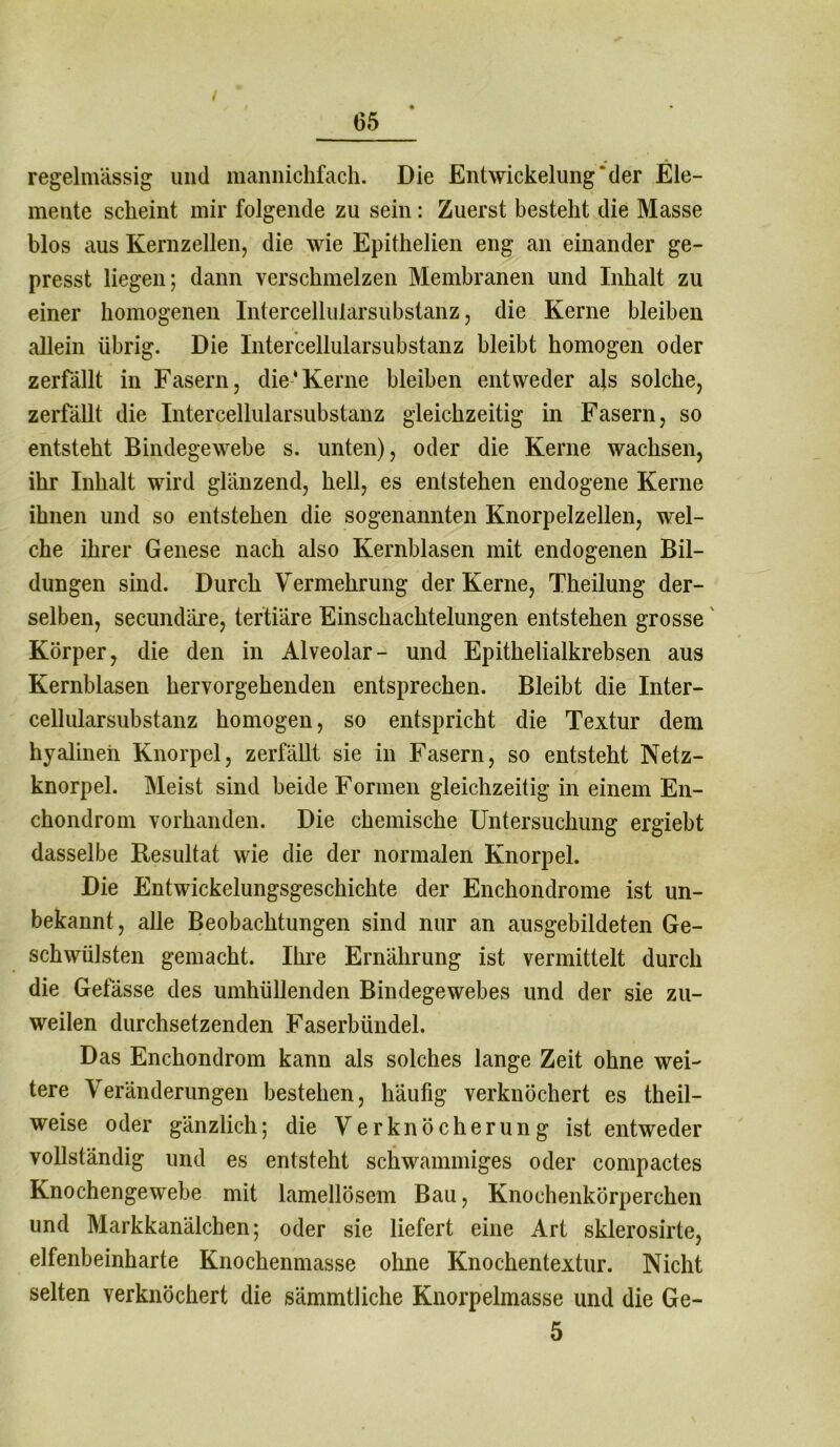 / 65 regelmässig und mannichfach. Die Entwickelung‘der Ele- mente scheint mir folgende zu sein: Zuerst besteht die Masse blos aus Kernzellen, die wie Epithelien eng an einander ge- presst liegen; dann verschmelzen Membranen und Inhalt zu einer homogenen Intercellularsubstanz, die Kerne bleiben allein übrig. Die Intercellularsubstanz bleibt homogen oder zerfällt in Fasern, die‘Kerne bleiben entweder als solche, zerfällt die Intercellularsubstanz gleichzeitig in Fasern, so entsteht Bindegewebe s. unten), oder die Kerne wachsen, ihr Inhalt wird glänzend, hell, es entstehen endogene Kerne ihnen und so entstehen die sogenannten Knorpelzellen, wel- che ihrer Genese nach also Kernblasen mit endogenen Bil- dungen sind. Durch Vermehrung der Kerne, Theilung der- selben, secundäre, tertiäre Einschachtelungen entstehen grosse Körper, die den in Alveolar- und Epithelialkrebsen aus Kernblasen hervorgehenden entsprechen. Bleibt die Inter- cellularsubstanz homogen, so entspricht die Textur dem hyalinen Knorpel, zerfällt sie in Fasern, so entsteht Netz- knorpel. Meist sind beide Formen gleichzeitig in einem En- chondrom vorhanden. Die chemische Untersuchung ergiebt dasselbe Resultat wie die der normalen Knorpel. Die Entwickelungsgeschichte der Enchondrome ist un- bekannt, alle Beobachtungen sind nur an ausgebildeten Ge- schwülsten gemacht. Ihre Ernährung ist vermittelt durch die Gefässe des umhüllenden Bindegewebes und der sie zu- weilen durchsetzenden Faserbündel. Das Enchondrom kann als solches lange Zeit ohne wei- tere Veränderungen bestehen, häufig verknöchert es theil- weise oder gänzlich; die Verknöcherung ist entweder vollständig und es entsteht schwammiges oder compactes Knochengewebe mit lamellösem Bau, Knochenkörperchen und Markkanälchen; oder sie liefert eine Art sklerosirte, elfenbeinharte Knochenmasse ohne Knochentextur. Nicht selten verknöchert die sämmtliche Knorpelmasse und die Ge- 5