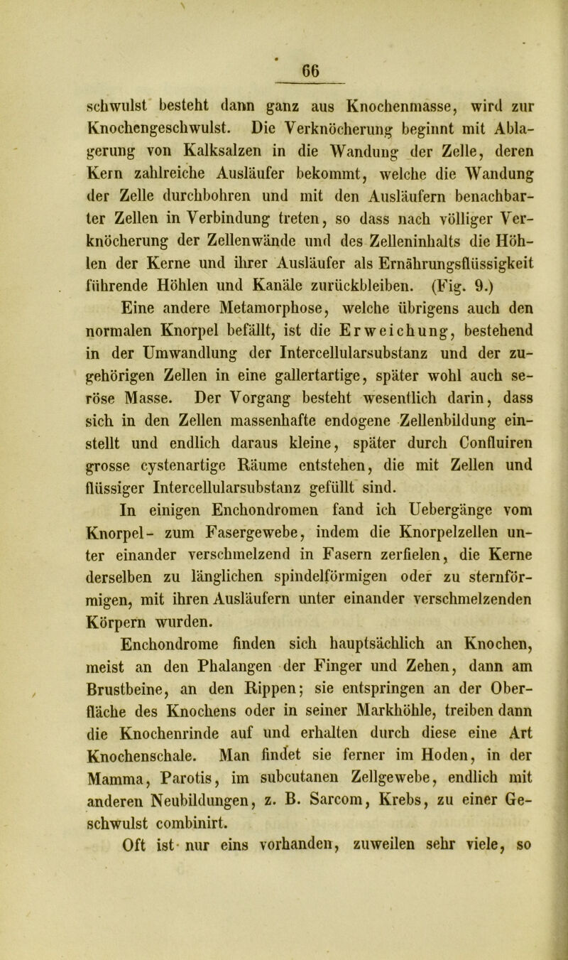 schwulst besteht dann ganz aus Knochenmasse, wird zur Knochengeschwulst. Die Verknöcherung beginnt mit Abla- gerung von Kalksalzen in die Wandung der Zelle, deren Kern zahlreiche Ausläufer bekommt, welche die Wandung der Zelle durchbohren und mit den Ausläufern benachbar- ter Zellen in Verbindung treten, so dass nach völliger Ver- knöcherung der Zellenwände und des Zelleninhalts die Höh- len der Kerne und ihrer Ausläufer als Ernährungsflüssigkeit führende Höhlen und Kanäle Zurückbleiben. (Fig. 9.) Eine andere Metamorphose, welche übrigens auch den normalen Knorpel befällt, ist die Erweichung, bestehend in der Umwandlung der Intercellularsubstanz und der zu- gehörigen Zellen in eine gallertartige, später wohl auch se- röse Masse. Der Vorgang besteht wesentlich darin, dass sich in den Zellen massenhafte endogene Zellenbildung ein- stellt und endlich daraus kleine, später durch Confluiren grosse cystenartige Räume entstehen, die mit Zellen und flüssiger Intercellularsubstanz gefüllt sind. In einigen Enchondromen fand ich Uebergänge vom Knorpel- zum Fasergewebe, indem die Knorpelzellen un- ter einander verschmelzend in Fasern zerfielen, die Kerne derselben zu länglichen spindelförmigen oder zu sternför- migen, mit ihren Ausläufern unter einander verschmelzenden Körpern wurden. Enchondrome finden sich hauptsächlich an Knochen, meist an den Phalangen der Finger und Zehen, dann am Brustbeine, an den Rippen; sie entspringen an der Ober- fläche des Knochens oder in seiner Markhöhle, treiben dann die Knochenrinde auf und erhalten durch diese eine Art Knochenschale. Man findet sie ferner im Hoden, in der Mamma, Parotis, im subcutanen Zellgewebe, endlich mit anderen Neubildungen, z. B. Sarcom, Krebs, zu einer Ge- schwulst combinirt. Oft ist- nur eins vorhanden, zuweilen sehr viele, so