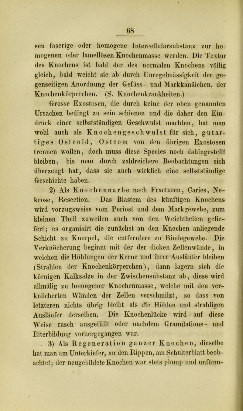 sen faserige oder homogene Intereelluiarsubstanz zur ho- mogenen oder lamellösen Knochenmasse werden. Die Textur des Knochens ist bald der des normalen Knochens völlig gleich, bald weicht sie ab durch Unregelmässigkeit der ge- genseitigen Anordnung der Gefäss- und Markkanälchen, der Knochenkörperchen. (S. Knochenkrankheiten.) Grosse Exostosen, die durch keine der oben genannten Ursachen bedingt zu sein schienen und die daher den Ein- druck einer selbstständigen Geschwulst machten, hat man wohl auch als Knochengeschwulst für sich, gutar- tiges Osteoid, Osteom von den übrigen Exostosen trennen wollen, doch muss diese Species noch dahingestellt bleiben, bis man durch zahlreichere Beobachtungen sich überzeugt hat, dass sie auch wirklich eine selbstständige Geschichte haben. 2) Als Knochen narbe nach Fracturen, Caries, Ne- krose, Resection. Das Blastem des künftigen Knochens wird vorzugsweise vom Periost und dem Markgewebe, zum kleinen Theil zuweilen auch von den Weichtheilen gelie- fert; es organisirt die zunächst an den Knochen anliegende Schicht zu Knorpel, die entferntere zu Bindegewebe. Die Verknöcherung beginnt mit der der dicken Zellenwände, in welchen die Höhlungen der Kerne und ihrer Ausläufer bleiben (Strahlen der Knochenkörperchen), dann lagern sich die körnigen Kalksalze in der Zwischensubstanz ab, diese wird allmälig zu homogener Knochenmasse, welche mit den ver- knöcherten Wänden der Zellen verschmilzt, so dass von letzteren nichts übrig bleibt als die Höhlen und strahligen Ausläufer derselben. Die Knochenlücke wird auf diese Weise rasch ausgefüllt oder nachdem Granulations- und Eiterbildung vorhergegangen war. . 3) Als Regeneration ganzer Knochen, dieselbe hat man am Unterkiefer, an den Rippen, am Schulterblatt beob- achtet; der neugebildete Knochen war stets plump und unförm-