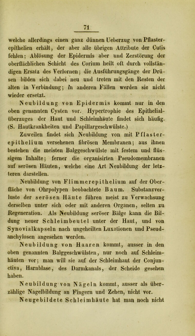 welche allerdings einen ganz dünnen Ueberzug von Pflaster- epitlielien erhält, der aber alle übrigen Attribute der Cutis fehlen; Ablösung der Epidermis aber und Zerstörung der oberflächlichen Schicht des Corium heilt oft durch vollstän- digen Ersatz des Verlornen; die Ausführungsgänge der Drü- sen bilden sich dabei neu und treten mit den Resten der alten in Verbindung; fn anderen Fällen werden sie nicht wieder ersetzt. Neubildung von Epidermis kommt nur in den oben genannten Cysten vor. Hypertrophie des Epithelial- überzuges der Haut und Schleimhäute findet sich häufig. (S. Hautkrankheiten und Papillargeschwülste.) Zuweilen findet sich Neubildung von mit Pflaster- epithelium versehenen fibrösen Membranen; aus ihnen bestehen die meisten Balggeschwülste mit festem und flüs- sigem Inhalte; ferner die organisirten Pseudomembranen auf serösen Häuten, welche eine Art Neubildung der letz- teren dar stellen. Neubildung von Flimnierepithelium auf der Ober- fläche von Ohrpolypen beobachtete Baum. Substanzver- luste der serösen Häute führen meist zu Verwachsung derselben unter sich oder mit anderen Organen, selten zu Regeneration. Als Neubüdung seröser Bälge kann die Bil- dung neuer Schleimbeutel unter der Haut, und von Synovialkapseln nach ungeheilten Luxationen und Pseud- anchylosen angesehen werden. Neubildung von Haaren kommt, ausser in den oben genannten Balggeschwülsten, nur noch auf Schleim- häuten vor; man will sie auf der Schleimhaut der Conjun- ctiva, Harnblase, des Darmkanals, der Scheide gesehen haben. Neubildung von Nägeln kommt, ausser als über- zählige Nagelbildung an Fingern und Zehen, nicht vor. Neugebildete Schleimhäute hat man noch nicht