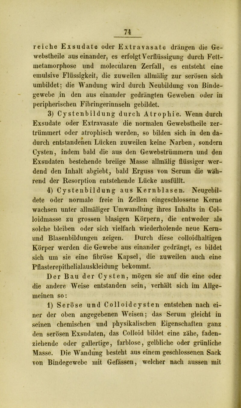 reiche Exsudate oder Extravasate drängen die Ge- webstheile auseinander, es erfolgt Verflüssigung durch Fett- metamorphose und molecularen Zerfall, es entsteht eine emulsive Flüssigkeit, die zuweilen allmälig zur serösen sich umbildet; die Wandung wird durch Neubildung von Binde- gewebe in den aus einander gedrängten Geweben oder in peripherischen Fibringerinnseln gebildet. 3) Cystenbildung durch Atrophie. Wenn durch Exsudate oder Extravasate die normalen Gewebstheile zer- trümmert oder atrophisch werden, so bilden sich in den da- durch entstandenen Lücken zuweilen keine Narben, sondern Cysten, indem bald die aus den Gewebstrümmern und den Exsudaten bestehende breiige Masse allmälig flüssiger wer- dend den Inhalt abgiebt, bald Erguss von Serum die wäh- rend der Resorption entstehende Lücke ausfülJt. 4) Cyste nbildung aus Kern blasen. Neugebil- dete oder normale freie in Zellen eingeschlossene Kerne wachsen unter allmäliger Umwandlung ihres Inhalts in Col- loidmasse zu grossen blasigen Körpern, die entweder als solche bleiben oder sich vielfach wiederholende neue Kern- und Blasenbildungen zeigen. Durch diese colloidhaltigen Körper werden die Gewebe aus einander gedrängt, es bildet sich um sie eine fibröse Kapsel, die zuweilen auch eine Pflasterepithelialauskleidung bekommt. Der Bau der Cysten, mögen sie auf die eine oder die andere Weise entstanden sein, verhält sich im Allge- meinen so: 1) Seröse und Co 11 oidcysten entstehen nach ei- ner der oben angegebenen Weisen; das Serum gleicht in seinen chemischen und physikalischen Eigenschaften ganz den serösen Exsudaten, das Colloid bildet eine zähe, fäden- ziehende oder gallertige, farblose, gelbliche oder grünliche Masse. Die Wandung besteht aus einem geschlossenen Sack von Bindegewebe mit Gefässen, welcher nach aussen mit