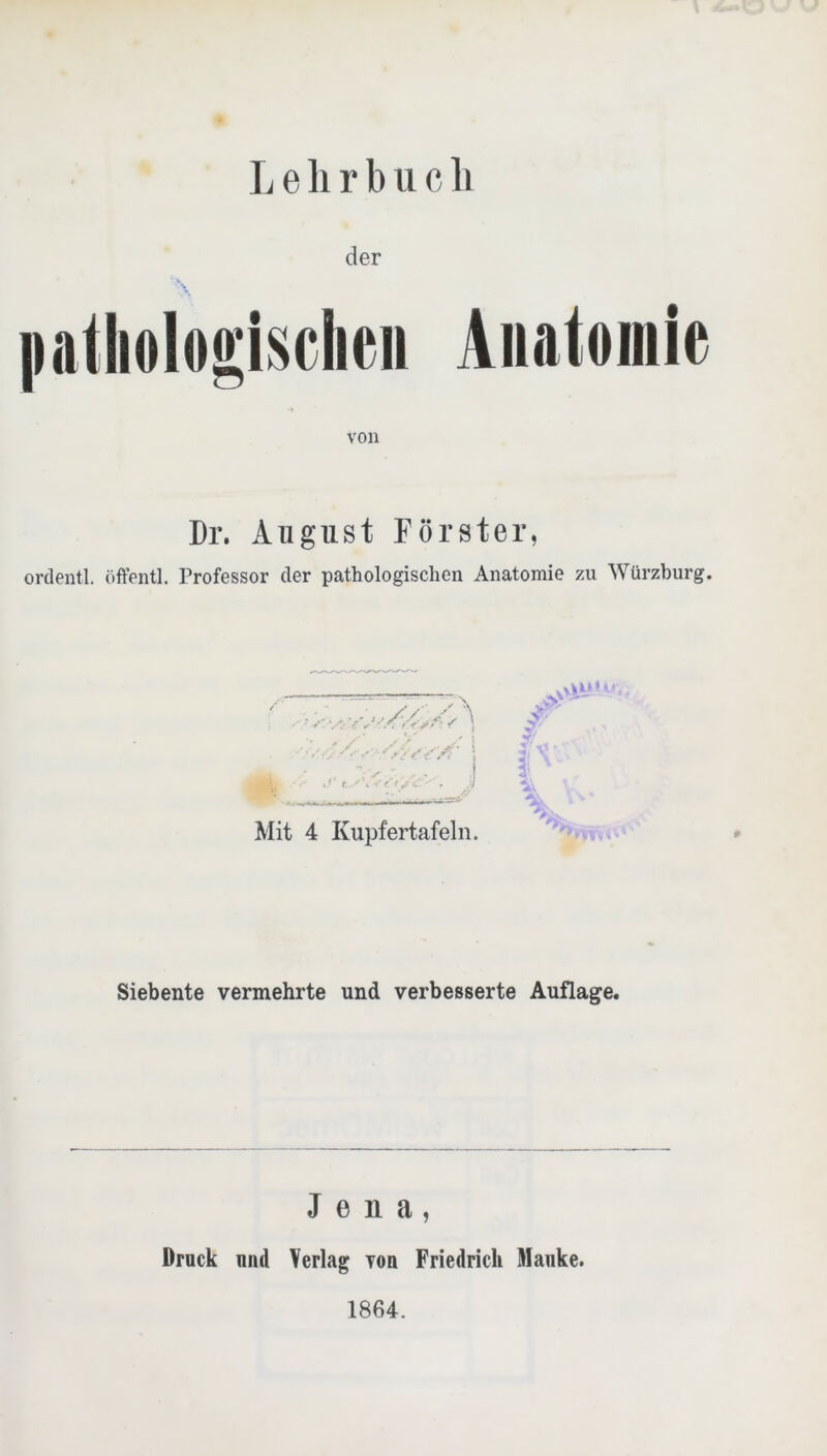 9 L e li r b u c li liatliologischeii Anatomie von Dr. August Förster, ordentl. öffentl. Professor der pathologischen Anatomie zu Würzburg. • ,y ! c ■ . ß Mit 4 Kupfertafeln. vM!”--. P Siebente vermehrte und verbesserte Auflage. Jena, Druck und Verlag von Friedrich Mauke. 1864.