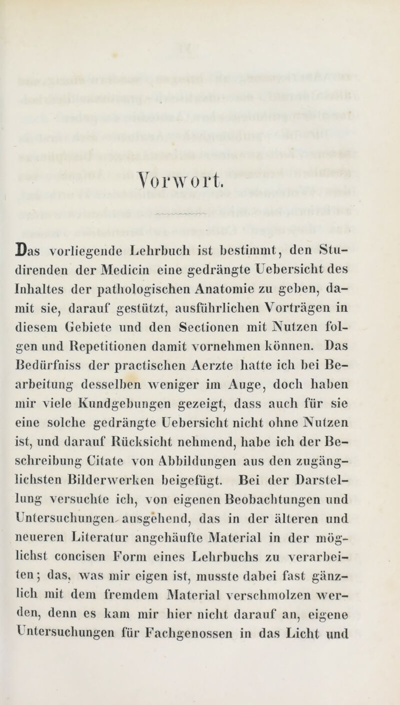 Vorwort. Das vorliegende Lehrbuch ist hestimmt, den Sln- direnden der Mediciii eine gedrängte Uehersicht des Inhaltes der pathologischen Anatomie zu geben, da- mit sie, darauf gestützt, ausführlichen Vorträgen in diesem Gebiete und den Sectionen mit Nutzen fol- gen und Repetitionen damit vornehmen können. Das Redürfniss der practischen Aerzte hatte ich hei Be- arbeitung desselben weniger im Auge, doch haben mir viele Kundgebungen gezeigt, dass auch für sie eine solche gedrängte Uehersicht nicht ohne Nutzen ist, und darauf Rücksicht nehmend, habe ich der Be- schreibung Citate von Abbildungen aus den zugäng- lichsten Bilderwerken beigefügt. Bei der Darstel- lung vci suchte ich, von eigenen Beobachtungen und Untersuchungen ausgehend, das in der älteren und neueren Literatur angehäufte Material in der mög- lichst concisen Form eines Lehrbuchs zu verarbei- ten ; das, was mir eigen ist, musste dabei fast gänz- lich mit dem fremdem Material verschmolzen wer- den, denn es kam mir hier nicht darauf an, eigene Untersuchungen für Fachgenossen in das Licht und