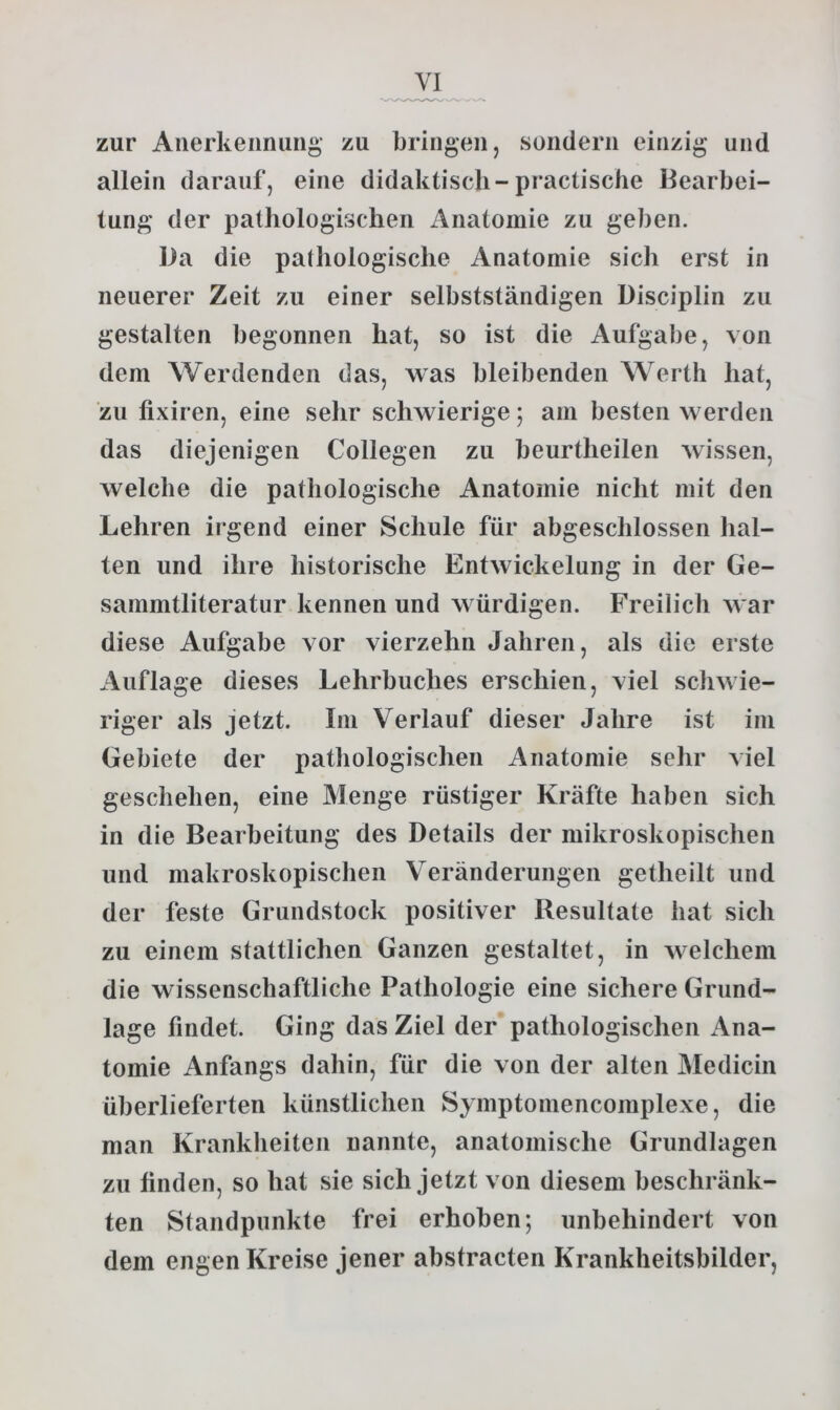 zur Anerkennung zu bringen, sondern einzig und allein darauf, eine didaktisch-practische Bearbei- tung der pathologischen Anatomie zu geben. Da die pathologische Anatomie sich erst in neuerer Zeit zu einer selbstständigen Disciplin zu gestalten begonnen hat, so ist die Aufgabe, von dem Werdenden das, was bleibenden Werth hat, zu fixiren, eine sehr schwierige; am besten werden das diejenigen Collegen zu beurtheilen wissen, welche die pathologische Anatomie nicht mit den Lehren ii gend einer Schule für abgeschlossen hal- ten und ihre historische Entwickelung in der Ge- sammtliteratur kennen und würdigen. Freilich war diese Aufgabe vor vierzehn Jahren, als die erste Auflage dieses Lehrbuches erschien, viel schwie- riger als jetzt. Im Verlauf dieser Jahre ist im Gebiete der pathologischen Anatomie sehr viel geschehen, eine Menge rüstiger Kräfte haben sich in die Bearbeitung des Details der mikroskopischen und makroskopischen Veränderungen getheilt und der feste Grundstock positiver Resultate hat sich zu einem stattlichen Ganzen gestaltet, in welchem die wissenschaftliche Pathologie eine sichere Grund- lage findet. Ging das Ziel der pathologischen Ana- tomie Anfangs dahin, für die von der alten Medicin überlieferten künstlichen Symptomencomplexe, die man Krankheiten nannte, anatomische Grundlagen zu finden, so hat sie sich jetzt von diesem beschränk- ten Standpunkte frei erhoben; unbehindert von dem engen Kreise jener abstracten Krankheitsbilder,