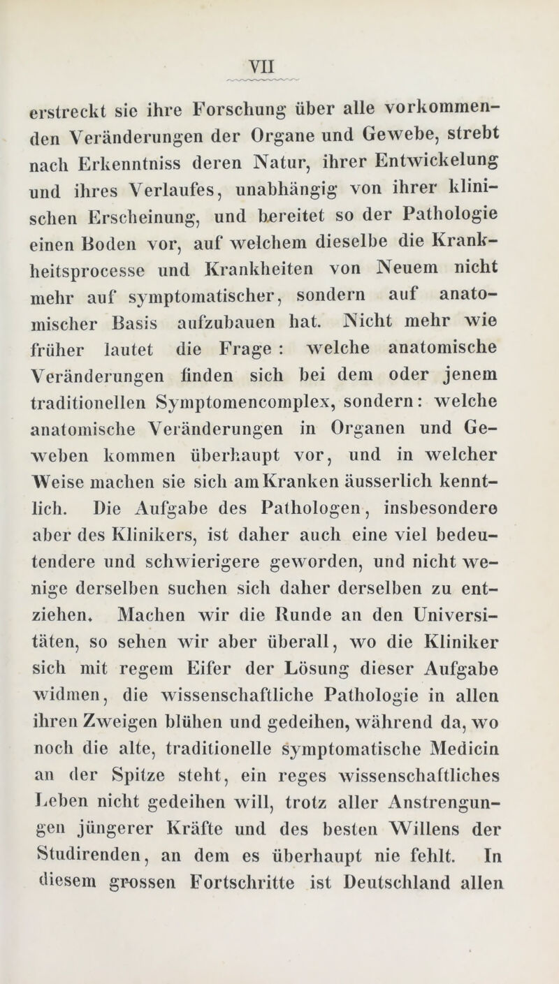 erstreckt sic ihre Forschung über alle vorkommen- den Veränderungen der Organe und Gewebe, strebt nach Erkenntniss deren Natur, ihrer Entwickelung und ihres Verlaufes, unabhängig von ihrer klini- schen Erscheinung, und bereitet so der Pathologie einen Boden vor, auf welchem dieselbe die Krank- heitsprocesse und Krankheiten von Neuem nicht mehr auf symptomatischer, sondern auf anato- mischer Basis aufzubauen hat. Nicht mehr wie früher lautet die Frage : welche anatomische Veränderungen linden sich bei dem oder jenem traditionellen Symptomencomplex, sondern: welche anatomische Veränderungen in Organen und Ge- weben kommen überhaupt vor, und in welcher Weise machen sie sich am Kranken äusserlich kennt- lich. Die Aufgabe des Pathologen, insbesondere aber des Klinikers, ist daher auch eine viel bedeu- tendere und schwierigere geworden, und nicht we- nige derselben suchen sich daher derselben zu ent- ziehen* Machen wir die Runde an den Universi- täten, so sehen wir aber überall, wo die Kliniker sich mit regem Eifer der Lösung dieser Aufgabe widmen, die wissenschaftliche Pathologie in allen ihren Zweigen blühen und gedeihen, während da, wo noch die alte, traditionelle symptomatische Medicin an der Spitze steht, ein reges wissenschaftliches Leben nicht gedeihen will, trotz aller Anstrengun- gen jüngerer Kräfte und des besten Willens der Studirenden, an dem es überhaupt nie fehlt. In diesem grossen Fortschritte ist Deutschland allen
