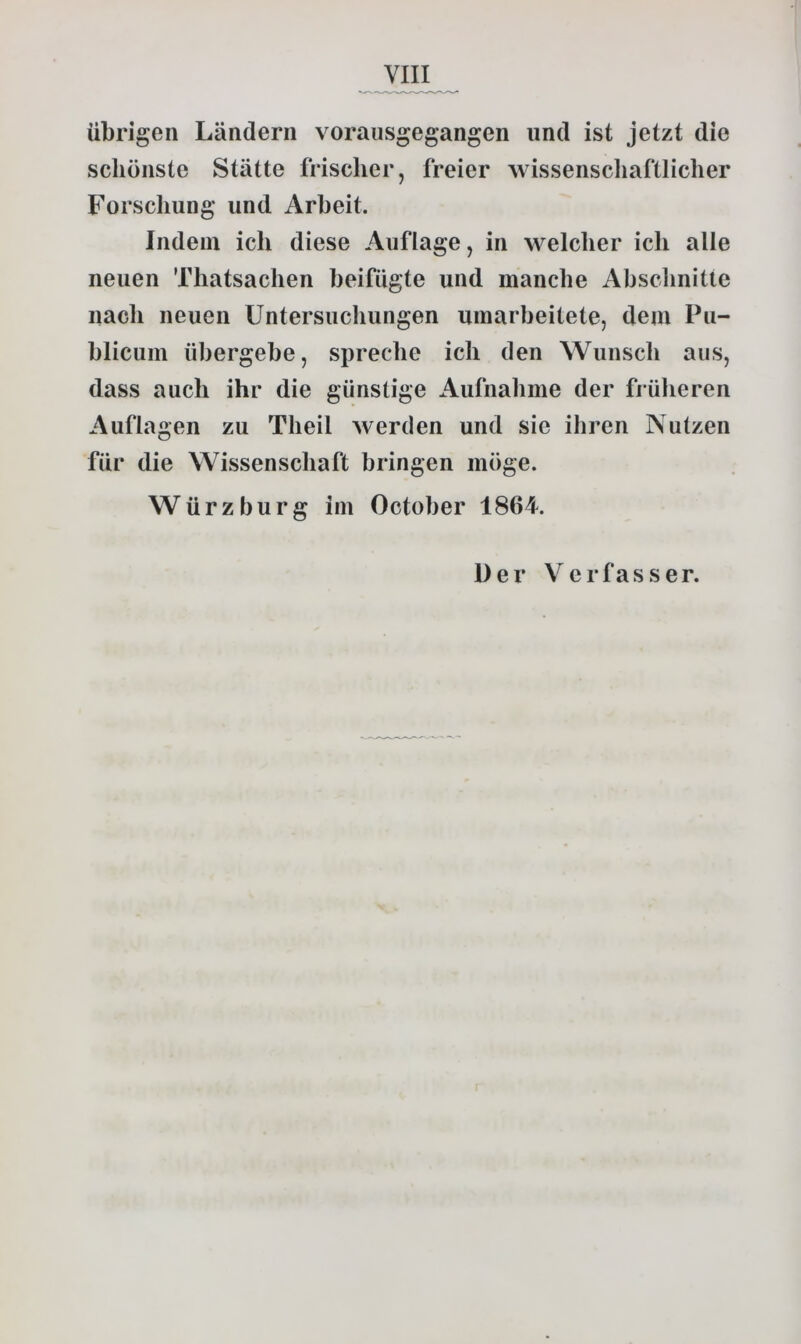 übrigen Ländern vorausgegangen und ist jetzt die schönste Stätte frischer, freier wissenscliaftlicher Forschung und Arbeit. Indem ich diese Auflage, in welcher ich alle neuen Thatsachen beifügte und manche Abschnitte nach neuen Untersuchungen umarbeitete, dem Pu- blicum übergebe, spreche ich den Wunsch aus, dass auch ihr die günstige Aufnahme der früheren Auflagen zu Theil werden und sie ihren Nutzen für die Wissenschaft bringen möge. Würzburg im October 1864. Der Verfasser.
