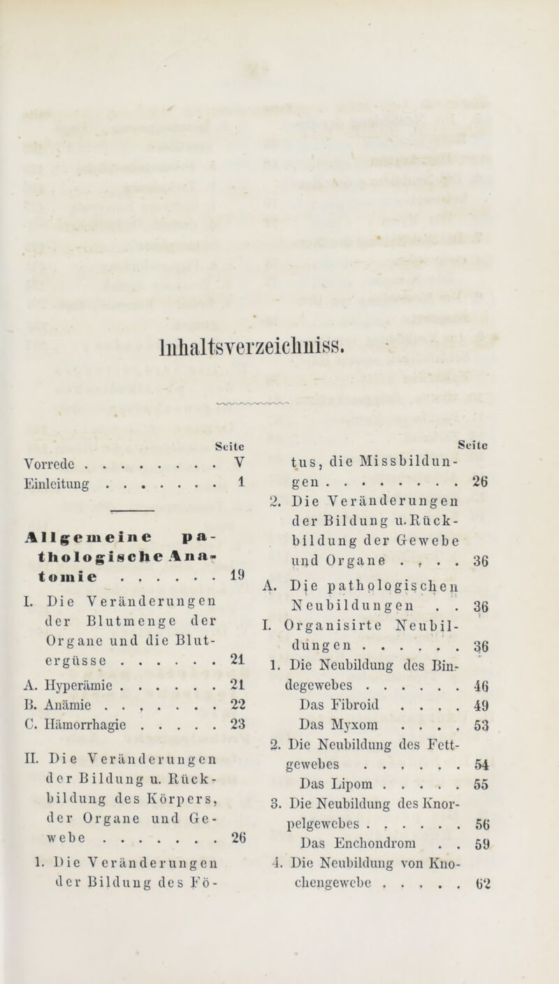 Inhal tsverzeiclmiss. Seite Vorrede V Einleitung 1 Allgemeine pa- thologische Ana- tomie 19 I. Die Veränderungen der B1 u t m e n g e der Organe und die Blut- ergüsse 21 A. Hyperämie 21 B. Anämie ....... 22 C. Ilämorrhagie 23 II. Die V e r ä n d e r u n g c n der Bildung u. Rück- bildung des Körpers, der Organe und Ge- webe 26 1. Die Veränderungen der Bildung des Eö- Seite tus, die Missbildun- gen 26 2. Die Veränderungen der Bildung u.Rück- bildung der Gew^ebe und Organe .... 36 A. Die pathologischen Neubildungen . . 36 I. Orgauisirte Neubil- dungen 36 1. Die Neubildung des Biiir degewebes 46 Das Eibroid .... 49 Das Myxom .... 53 2. Die Neubildung des Fett- gewebes 54 Das Lipom 55 3. Die Neubildung des Knor- pelgewebes ...... 56 Das Enchondrom , . 59 4. Die Neubildung von Kno- chengewebe 62