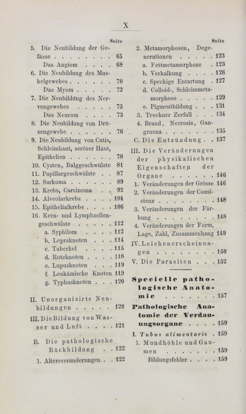 . Seite 5. Die Neubildung der Ge- fässe 65 Das Angiom .... 68 6. Die Neubildung des Mus- kelgewebes 70 Das Myom 72 7. Die Neubildung des Ner- vengewebes 73 Das Neui'om .... 73 8. Die Neubildung von Drü- sengewebe 76 9. Die Neubildung von Cutis, Schleimhaut, seröser Haut, Epithelien 78 10. Cysten, Balggeschwülste 81 11. Papillarge schwülste . . 87 12. Sarkoma 89 13. Krebs, Carcinoma . . 92 14. Alveolarkrebs .... 104 15. Epithelialkrebs .... 106 16. Kern- und Lymphzellen- gescliwülste 112 a. Sypliilom . . . .112 b. Lepraknoten . . . 114 c. Tuberkel .... 115 d. Rotzknoten . . . .118 e. Lupusknoten . . .119 f. Leukämische Knoten 119 g. Typhusknoten . . .120 II. Unorganisirte Neu- bildungen 120 III. LieBildung vonWas- serundLuft . . • . 121 B. Die pathologische Rückbildung . . 122 Seite 2. Metamorphosen, Dege- nerationen 123 a. Fettmetamorphose . 123 b. Verkalkung . . . .126 c. Speckige Entartung . 127 d. Colloid-, Schleimmeta- morphose 129 e. Pigmentbildung . . . 131 3. Trockner Zerfall . . . 134 4. Brand, Necrosis, Gan- graena 135 C. Die Entzündung. . 137 III. Die Veränderungen der physikalischen Eigenschaften der Organe 146 1. Veränderungen der Grösse 146 2. Veränderungen der Cousi- stenz 148 3. Veränderungen der Fär- bung 148 4. Veränderungen der Form, Lage, Zahl, Zusammenhang 149 IV. Leichenerscheinun- g e n 150 V. Die Parasiten . . . 152 Speciclle patho- loj^^ischc Anato- mie 157 Patliolo;^lsclic Ana- tomie der Verdau- ung’Sorg;ane .... 159 I. Tubus alimentaris . 159 1. Mundhöhle und Gau- men 159