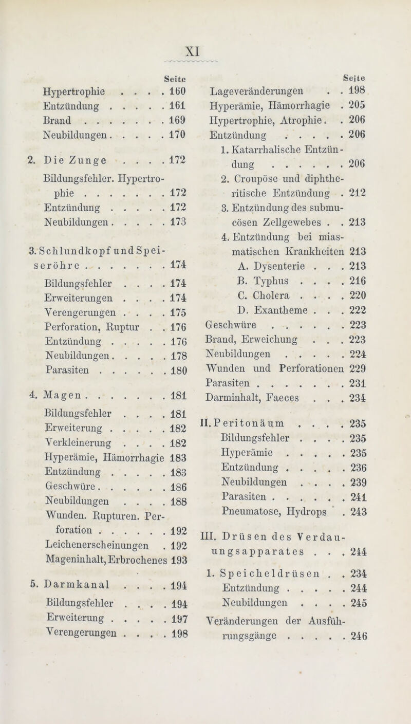 Seite Hypertrophie . . . .160 Entzündung 161 Brand 169 Neubildungen 170 2. DieZunge . . . . 172 Bildungsfehler. Hypertro- phie 172 Entzündung 172 Neubildungen 173 3. Schlundkopf und Spei- seröhre 174 Bildungsfehler .... 174 Erweiterungen .... 174 Verengerungen .... 175 Perforation, Ruptur . . 176 Entzündung 176 Neubildungen 178 Parasiten 180 4. Magen 181 Bildungsfehler .... 181 Erweiterung 182 Verkleinerung .... 182 Hyperämie, Hämorrhagie 183 Entzündung 183 Geschwüre 186 Neubildungen .... 188 Wunden. Rupturen. Per- foration 192 Leichenerscheinungen . 192 Mageninhalt, Erbrochenes 193 5. Darmkanal .... 194 Bildungsfehler .... 194 Erweiterung 197 Verengerungen . . . .198 Seite Lageveränderungen . 198 Hyperämie, Hämorrhagie . 205 Hypertrophie, Atrophie. . 206 Entzündung .... . 206 1. Katarrhalische Entzün- dung 206 2. Croupöse und diphthe- ritische Entzündung . 212 3. Entzündung des submu- cösen Zellgewebes . . 213 4. Entzündung bei mias- matischen Krankheiten 213 A. Dysenterie . . . 213 B. Typhus .... 216 C. Cholera .... 220 D. Exantheme . . . 222 Geschwüre 223 Brand, Erweichung . . . 223 Neubildungen 224 Wunden und Perforationen 229 Parasiten 231 Darminhalt, Faeces . . . 234 II.Peritonäum . . . . 235 Bildungsfehler .... 235 Hyperämie 235 Entzündung 236 Neubildungen .... 239 Parasiten . . . . . .241 Pneumatose, Hydrops ’ . 243 III. Drüsen des Verdau- iingsapparates . . . 214 1. Speicheldrüsen . . 234 Entzündung 244 Neubildungen .... 245 Veränderungen der Ausfüli- rungsgänge 246