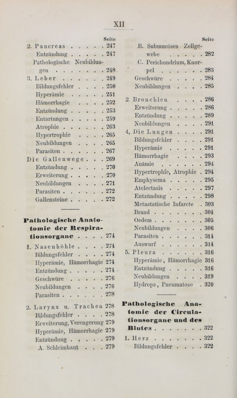 Seite 2. Pancreas . . . 247 Entzündung . . • • 247 Pathologische Neubildun- gen .... 248 3. L e b e r . . . 249 Bildungsfehler . 250 Hyperämie . . . 251 Hämorrhagie • • • 252 Entzündung . . 253 Entartungen . . • • • 259 Atrophie . . , 263 Hypertrophie • • * 265 Neubildungen . • • • 265 Parasiten . . . * • * 267 Die Gallenwege • ♦ • 269 Entzündung . . • • • 270 Erweiterung . . 270 Neubildungen • ♦ • 271 Parasiten . . . * « * 272 Gallensteine . . • * * 272 Pathologisclie Aiiafo- toinie der Respira- tioiiisorgaue . • . . 274 1. Naseuhölile . . . . 274 liiklungsfeliler .... 274 Hyperämie, Hämorrliagic 274 Kntzünclung ..... 274 Geschwüre 276 Neubildungen . . . .276 Parasiten 278 2. Larynx u. Trachea 278 Bildungsfehler .... 278 Erweiterung, Verengerung 279 Hyperämie, Hämorrhagic 279 Entzündung . ♦ . . . 279 Seite B. Suhmucöses Zellge- w'che 282 C. Perichondrium, Knor- pel . 283 Geschwüre .... . 284 Neubildungen . . . . 285 2. Bronchien . . . . 286 Erweiterung .... . 286 Entzündung .... . 289 Neubildungen . . . . 291 4, I) i e L u n g e n . . . . 291 Bildungsfehler . . . . 291 Hyperämie .... . 291 Hämorrhagie . . . . 293 Anämie . 294 Hypertrophie, Atroidiie . 294 Emphysema .... . 295 Atelectasis .... . 297 Entzündung .... . 298 Metastatische Infarcte . 303 Brand . 304 Oedem . 305 Neubildungen . . . . 306 Parasiten . 314 Auswurf . 314 5. P1 e u r a . 316 Hyperämie, Hämorrhagie 316 Entzündung .... . 316 Neubildungen . . . . 319 Hydrops, Pneumatose . 320 Patholog^isclie Ana- tomie fler Cireiila- tioiisorg;aiie und de» Bliitei^ 322 1. Herz 322