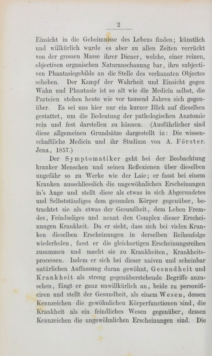 Einsicht in die Geheimnisse des Lebens finden; künstlich und 'willkürlich wurde es aber zu allen Zeiten verrückt von der grossen Masse ihrer Diener, welche, einer reinen, objectiven organischen Naturanschauung bar, ihre subjecti- ven Phantasiegebilde an die Stelle des verkannten Objectes schoben. Der Kampf der Wahrheit und Einsicht gegen Wahn und Phantasie ist so alt wie die Medicin selbst, die Parteien stehen heute wie vor tausend Jahren sich gegen- über. Es sei uns hier nur ein kurzer Blick auf dieselben gestattet, um die Bedeutung der pathologischen Anatomie rein und fest darstellen zu können. (Ausführlicher sind diese allgemeinen Grundsätze dargestellt in: Die wissen- schaftliche Medicin und ihr Studium von A. Förster. Jena, 1857.) Der Symptomatiker geht bei der Beobachtung kranker Menschen und seinen Keflexionen über dieselben ungefähr so zu Werke wie der Laie; er fasst bei einem Kranken ausschliesslich die ungewöhnlichen Erscheinungen in’s Auge und stellt diese als etwas in sich Abgerundetes und Selbstständiges dem gesunden Körper gegenüber, be- trachtet sie als etwas der Gesundheit, dem Leben Frem- des, Feindseliges und nennt den Comiüex dieser Erschei- nungen Krankheit. Da er sieht, dass sich bei vielen Ki'an- ken dieselben Erscheinungen in derselben Pieihenfolge wiederholen, fasst er die gleichartigen Erscheinungsreiheii zusammen und macht sie zu Krankheiten, Krankheits- processen. Indem er sich bei dieser naiven und scheinbar natürlichen Auffassung daran gewöhnt, Gesundheit und Krankheit als streng gegenüberstehende Begriffe anzu- sehen, fängt er ganz unwillkürlich an, beide zu personifi- ciren und stellt der Gesundheit, als einem Wesen, dessen Kennzeichen die gewöhnlichen Körperfunctionen sind, die Krankheit als ein feindliches Wesen gegenüber, dessen Kennzeichen die ungewöhnlichen Erscheinungen sind. Die