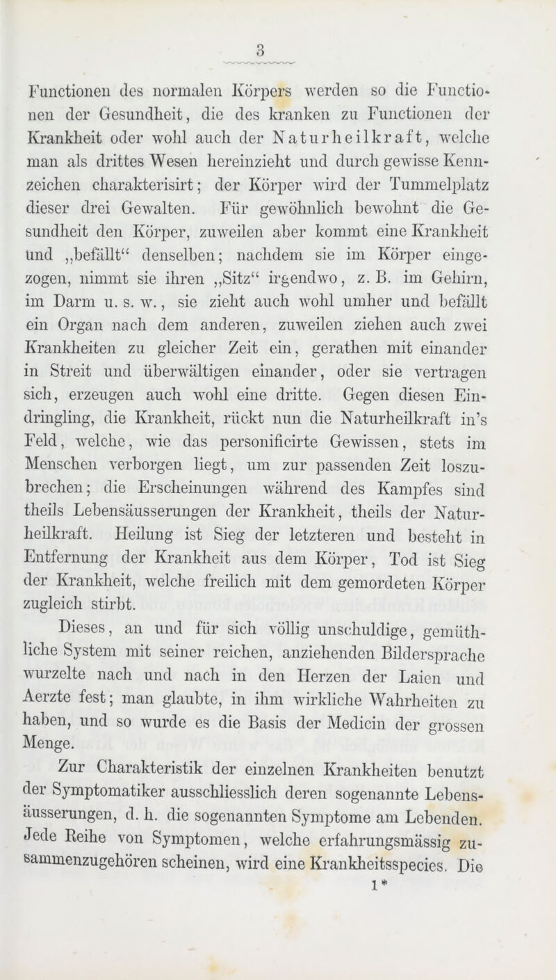 Functionen des normalen Kör]3ers werden so die Fiinctio* nen der Gesundheit, die des kranken zu Functionen der Krankheit oder wohl auch der Naturheilkraft, welche man als drittes Wesen hereinzieht und durch gewisse Kenn- zeichen charakterisirt; der Körper wird der Tummelplatz dieser drei Gewalten. Für gewöhnlich bewohnt die Ge- sundheit den Körper, zuweilen aber kommt eine Krankheit und ,,befällt“ denselben; nachdem sie im Körper einge- zogen, nimmt sie ihren „Sitz“ irgendwo, z. B. im Gehirn, im Darm u. s. w., sie zieht auch wohl umher und befällt ein Organ nach dem anderen, zuweilen ziehen auch zwei Kranklieiten zu gleicher Zeit ein, gerathen mit einander in Streit und überwältigen einander, oder sie vertragen sich, erzeugen auch wolil eine dritte. Gegen diesen Ein- dringling, die Krankheit, rückt nun die Naturheükraft in’s Feld, welche, wie das personificirte Gewissen, stets im Menschen verborgen liegt, um zur passenden Zeit loszu- brechen; die Erscheinungen während des Kampfes sind theils Lebensäusserungen der Krankheit, theils der Natiir- heilkraft. Heilung ist Sieg der letzteren und besteht in Entfernung der Krankheit aus dem Körper, Tod ist Sieg der Krankheit, welche freilich mit dem gemordeten Körper zugleich stirbt. Dieses, an und für sich völlig unschuldige, gemüth- liche System mit seiner reichen, anziehenden Bildersprache wurzelte nach und nach in den Herzen der Laien und Aerzte fest; man glaubte, in ihm wirkliche Wahrheiten zu haben, und so wurde es die Basis der Medicin der grossen Menge. Zur Charakteristik der einzelnen Krankheiten benutzt der Symptomatiker ausschliesslich deren sogenannte Lebens- äusserungen, d. h. die sogenannten Symptome am Lebenden. Jede Reihe von Symptomen, welche erfahrungsmässig zu- Bammenzugehören scheinen, wird eine Krankheitsspecies. Die