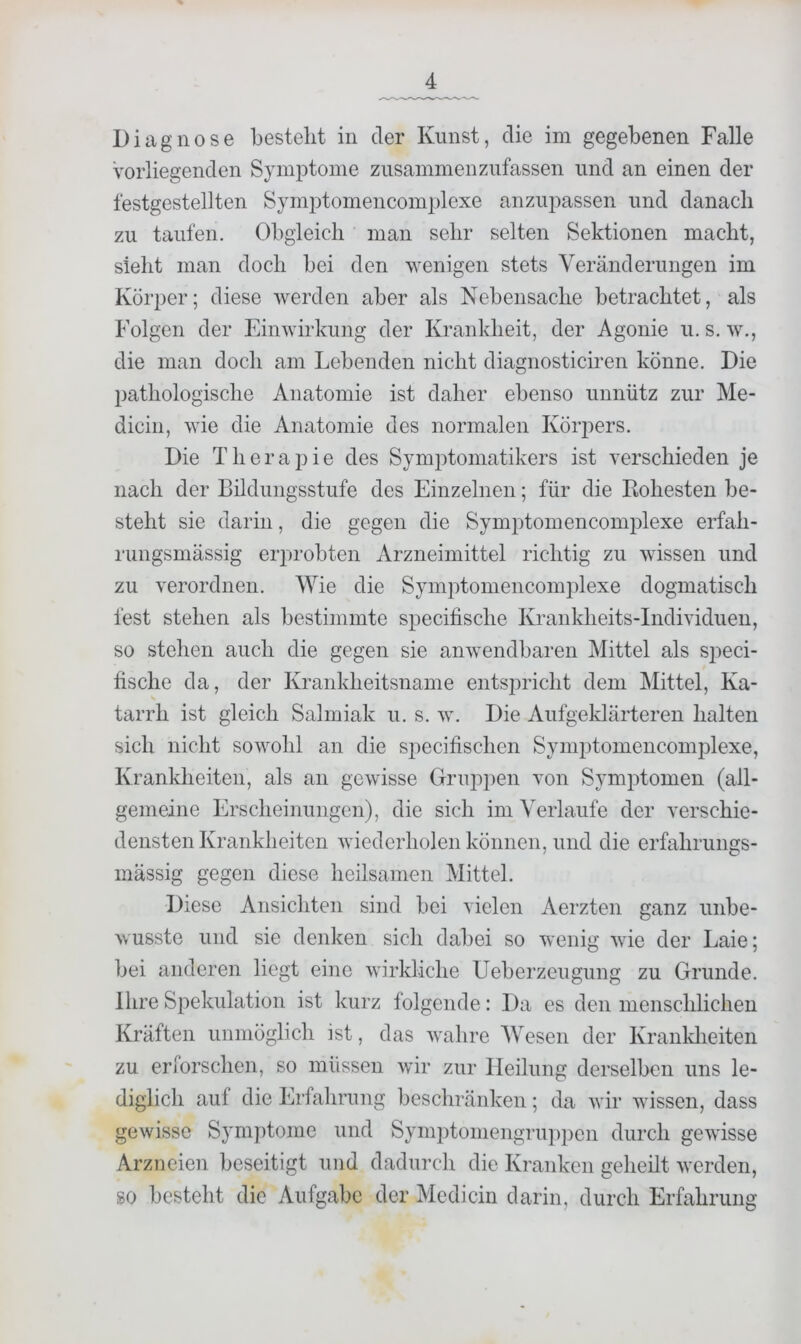 Diagnose besteht in der Kunst, die im gegebenen Falle Vorliegenden Symptome zusammenziifassen und an einen der festgestellten Symptomencomplexe anzupassen und danach zu taufen. Obgleich man sehr selten Sektionen macht, sieht man doch bei den wenigen stets Veränderungen im Körper; diese werden aber als Nebensache betrachtet, als Folgen der Einwirkung der Krankheit, der Agonie u. s. w., die man doch am Lebenden nicht diagnosticiren könne. Die pathologische Anatomie ist daher ebenso unnütz zur Me- dicin, wie die Anatomie des normalen Körjiers. Die Therapie des Symptomatikers ist verschieden je nach der Bildungsstufe des Einzelnen; für die Bohesten be- steht sie darin, die gegen die Symptomencomplexe erfah- rungsmässig erprobten Arzneimittel richtig zu wissen und zu verordnen. Wie die Symptomencomplexe dogmatisch fest stehen als bestimmte specifische Krankheits-Individuen, so stehen auch die gegen sie anwendbaren Mittel als speci- fische da, der Krankheitsname entsjudcht dem IMittel, Ka- tarrh ist gleich Salmiak u. s. w. Die Aufgeklärteren halten sich nicht sowohl an die specifischen Symptomencomplexe, Krankheiten, als an gewisse Gruppen von Symptomen (all- gemeine Erscheinungen), die sich im Verlaufe der verschie- densten Krankheiten wiederholen können, und die erfahrungs- mässig gegen diese heilsamen Mittel. Diese Ansichten sind bei vielen Aerzten ganz unbe- wusste und sie denken sich dabei so wenig wie der Laie; bei anderen liegt eine wirkliche Ueberzeugung zu Grunde. Ihre Spekulation ist kurz folgende: Da es den menschlichen Kräften unmöglich ist, das wahre AVesen der Kranklieiten zu eriorschen, so müssen wir zur Heilung derselben uns le- diglich auf die Erfahrung beschränken; da wir wissen, dass gewisse Symptome und Symptoniengruppen durch gewisse Arzneien beseitigt und dadurch die Kranken geheilt werden, so besteht die Aufgabe der Mcdicin darin, durch Erfahrung