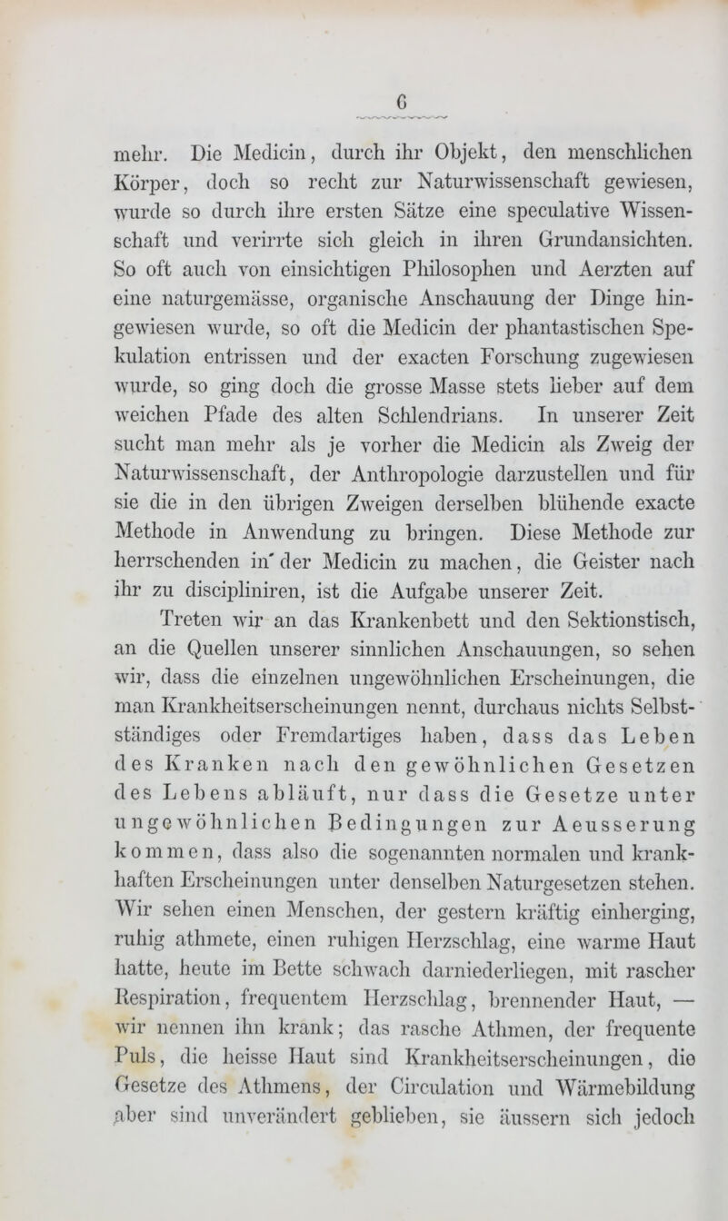 c melir. Die Mecliciii, durch ihr Objekt, den menschlichen KöriDer, doch so recht zur Naturwissenschaft gewiesen, wurde so durch ihre ersten Sätze eine speculative Wissen- schaft und verirrte sich gleich in ihren Grundansichten. So oft auch von einsichtigen Philosophen und Aerzten auf eine naturgemässe, organische Anschauung der Dinge hin- gewiesen wurde, so oft die Medicin der phantastischen Spe- kulation entrissen und der exacten Forschung zugewiesen wurde, so ging doch die grosse Masse stets heher auf dem weichen Pfade des alten Schlendrians. In unserer Zeit sucht man mehr als je vorher die Medicin als Zweig der Naturwissenschaft, der Anthropologie darzustellen und für sie die in den übrigen Zweigen derselben blühende exacte Methode in Anwendung zu bringen. Diese Methode zur herrschenden in' der Medicin zu machen, die Geister nach ihr zu discif)liniren, ist die Aufgabe unserer Zeit. Treten wir an das Krankenbett und den Sektionstisch, an die Quellen unserer sinnlichen Anschauungen, so sehen wir, dass die einzelnen ungewöhnlichen Erscheinungen, die man Krankheitserscheinungen nennt, durchaus nichts Selbst- ständiges oder Fremdartiges haben, dass das Lehen des Kranken nach den gewöhnlichen Gesetzen des Lehens ab läuft, nur dass die Gesetze unter ungewöhnlichen Bedingungen zur A e u s s e r u n g k 0 m men, dass also die sogenannten normalen und krank- haften Erscheinungen unter denselben Naturgesetzen stehen. Wir sehen einen Menschen, der gestern kräftig einherging, ruhig athmete, einen ruhigen Herzschlag, eine warme Haut hatte, heute im Bette schwach darniederliegen, mit rascher Respiration, frequentem Herzschlag, brennender Haut, — wir nennen ihn krank; das rasche Athmen, der frequente Puls, die heisse Haut sind Krankheitserscheinungen, die Gesetze des Athmens, der Circulation und Wärmebildung aber sind unverändert geblieben, sie äussern sicli jedoch