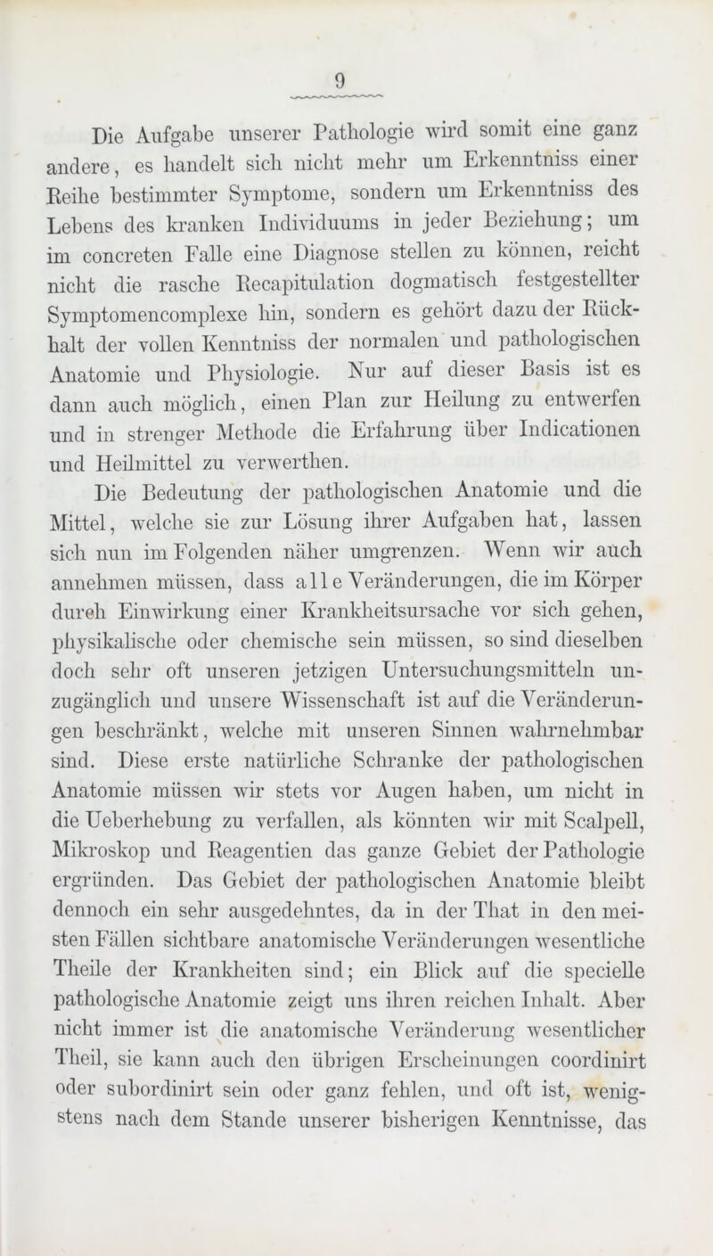 Die Aufgabe unserer Pathologie wird somit eine ganz andere, es handelt sich nicht mehr um Erkenntniss einer Reihe bestimmter Symptome, sondern um Erkenntniss des Lebens des kranken Individuums in jeder Beziehung; um im concreten Falle eine Diagnose stellen zu können, reicht nicht die rasche Recapitulation dogmatisch festgestellter Symptomencomplexe hin, sondern es gehört dazu der Rück- halt der vollen Kenntniss der normalen und pathologischen Anatomie und Physiologie. Nur auf dieser Basis ist es dann auch möglich, einen Plan zur Heilung zu entwerfen und in strenger Methode die Erfahrung über Indicationen und Heümittel zu verwerthen. Die Bedeutung der j^athologischen Anatomie und die Mittel, welche sie zur Lösung ihrer Aufgaben hat, lassen sich nun im Folgenden näher umgrenzen. Wenn wir auch annehmen müssen, dass all e Veränderungen, die im Körper dureh Einwirkung einer Krankheitsursache vor sich gehen, physikalische oder chemische sein müssen, so sind dieselben doch sehr oft unseren jetzigen Untersuchungsmitteln un- zugänglich und unsere Wissenschaft ist auf die Veränderun- gen beschränkt, welche mit unseren Sinnen wahrnehmbar sind. Diese erste natürliche Schranke der pathologischen Anatomie müssen wir stets vor Augen haben, um nicht in die Ueberhebung zu verfallen, als könnten wir mit Scalpell, Mikroskop und Reagentien das ganze Gebiet der Pathologie ergründen. Das Gebiet der pathologischen Anatomie bleibt dennoch ein sehr ausgedehntes, da in der That in den mei- sten Fällen sichtbare anatomische Veränderungen wesentliche Theile der Krankheiten sind; ein Blick auf die specielle pathologische Anatomie zeigt uns ihren reichen Inhalt. Aber nicht immer ist die anatomische Veränderung wesentlicher Theil, sie kann auch den übrigen Erscheinungen coordinirt oder subordinirt sein oder ganz fehlen, und oft ist, wenig- stens nach dem Stande unserer bisherigen Kenntnisse, das