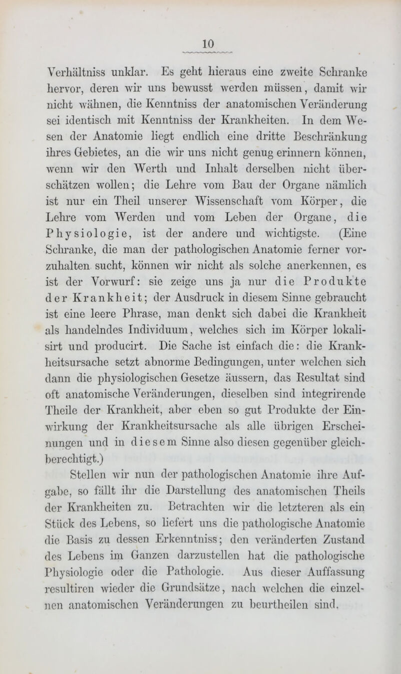 Verliältniss unklar. Es geht hieraus eine zweite Schranke liervor, deren wir uns bewusst werden müssen, damit wir nicht wähnen, die Kenntniss der anatomischen Veränderung sei identisch mit Kenntniss der Krankheiten, In dem We- sen der Anatomie liegt endlich eine dritte Beschränkung ihres Gebietes, an die wir uns nicht genug erinnern können, wenn wir den Werth und Inhalt derselben nicht über- schätzen wollen; die Lehre vom Bau der Organe nämlich ist nur ein Theil unserer Wissenschaft vom Körper, die Lehre vom Werden und vom Leben der Organe, die Physiologie, ist der andere und wichtigste. (Eine Sclu’anke, die man der pathologischen Anatomie ferner vor- zuhalten sucht, können wir nicht als solche anerkennen, es ist der Vorwurf: sie zeige uns ja nur die Produkte der Krankheit; der Ausdruck in diesem Sinne gebraucht ist eine leere Phrase, man denkt sich dabei die Kranklieit als handelndes Individuum, welches sich im Körper lokali- sirt und j^roducirt. Die Sache ist einfach die: die Krank- heitsursache setzt abnorme Bedingungen, unter welchen sich dann die physiologischen Gesetze äussern, das Besultat sind oft anatomische Veränderungen, dieselben sind integrirende Theile der Kranldieit, aber eben so gut Produkte der Ein- wirkung der Krankheitsursache als alle übrigen Erschei- nungen und in diese m Sinne also diesen gegenüber gleich- berechtigt.) Stellen wir nun der pathologischen Anatomie ihre Auf- gabe, so fällt ihr die Darstellung des anatomischen Theils der Krankheiten zu. Betrachten wir die letzteren als ein Stück des Lebens, so liefert uns die pathologische Anatomie die Basis zu dessen Erkenntniss; den veränderten Zustand des Lebens im Ganzen darzustellen hat die pathologische Physiologie oder die Pathologie. Aus dieser Auffassung resultiren wieder die Grundsätze, nach welchen die einzel- nen anatomischen Veränderungen zu Ijeurtheilen sind.