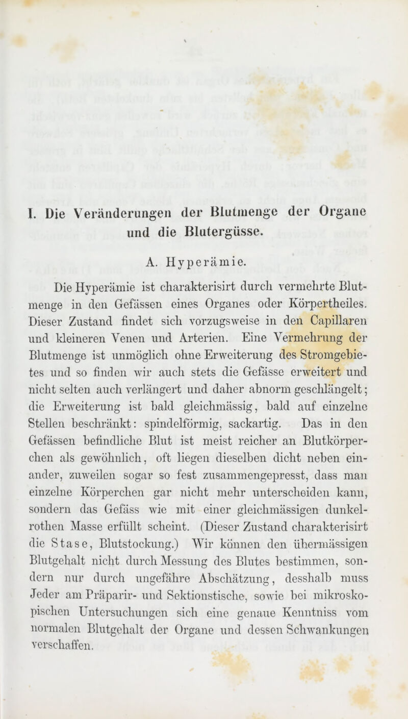 und die Blutergüsse. A. Hyperämie. Die Hyperämie ist cliarakterisirt durch vermehrte Blut- menge in den Gefässen eines Organes oder Körpertheiles. Dieser Zustand findet sich vorzugsweise in den Capillareii und kleineren Venen und Arterien. Eine Vermehrung der Blutmenge ist unmöglich ohne Erweiterung des Stromgebie- tes und so finden wir auch stets die Gefässe erweitert und nicht selten auch verlängert und daher abnorm geschlängelt; die Erweiterung ist bald gleichmässig, bald auf einzelne Stellen beschränkt: spindelförmig, sackartig. Das in den Gefässen befindliche Blut ist meist reicher an Blutkörper- chen als gewöhnlich, oft liegen dieselben dicht neben ein- ander, zuweilen sogar so fest zusammengepresst, dass man einzelne Körperchen gar nicht mehr unterscheiden kann, sondern das Gefäss wie mit einer gleichmässigen dunkel- rotheii Masse erfüllt scheint. (Dieser Zustand cliarakterisirt die Stase, Blutstockung.) Wir können den übermässigen Blutgehalt nicht durch Messung des Blutes bestimmen, son- dern nur durch ungefähre Abschätzung, desshalb muss Jeder am Bräparir- und Sektionstische, sowie bei mikrosko- pischen Untersuchungen sich eine genaue Kenntniss vom normalen Blutgehalt der Organe und dessen Schwankungen verschaffen.