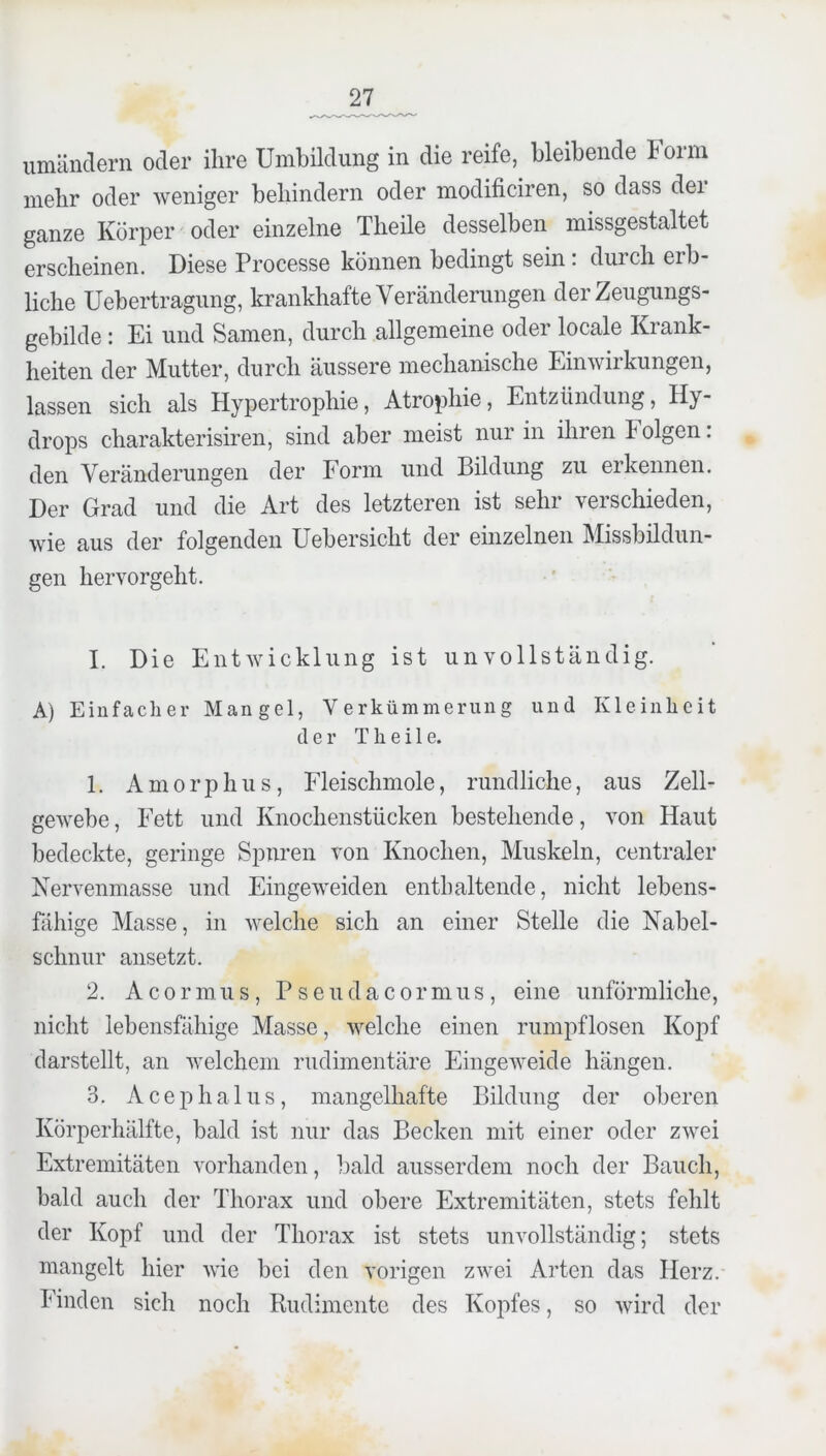 umänclern oder ihre Umbildung in die reife, bleibende b orm mehr oder weniger behindern oder modificiren, so dass dei ganze Körper oder einzelne Theile desselben missgestaltet erscheinen. Diese Processe können bedingt sein : durch erb- liche Uebertragung, krankhafte Veränderungen der Zeugungs- gebilde : Ei und Samen, durch allgemeine oder locale Krank- heiten der Mutter, durch äussere mechanische Einwirkungen, lassen sich als Hypertrophie, Atrophie, Entzündung, Hy- drops charakterisiren, sind aber meist nur in ihren b olgen: den Veränderungen der Form und Bildung zu erkennen. Der Grad und die Art des letzteren ist sehr verschieden, wie aus der folgenden Uebersicht der einzelnen Missbildun- gen her vergeht. I. Die Entwicklung ist unvollständig. A) Einfacher Mangel, Verkümmerung und Kleinheit der Theile. 1. Amorphus, Fleischmole, rundliche, aus Zell- gewebe , Fett und Knochenstücken bestehende, von Haut bedeckte, geringe Spuren von Knochen, Muskeln, centraler Nervenmasse und Eingeweiden enthaltende, nicht lebens- fähige Masse, in welche sich an einer Stelle die Nabel- schnur ansetzt. 2. A c 0 r m u s, P s e u d a c o r m u s , eine unförmliche, nicht lebensfähige Masse, welche einen rumpflosen Kopf darstellt, an welchem rudimentäre Eingeweide hängen. 3. Acephalus, mangelhafte Bildung der oberen Körperhälfte, bald ist nur das Becken mit einer oder zwei Extremitäten vorhanden, bald ausserdem noch der Bauch, bald auch der Thorax und obere Extremitäten, stets fehlt der Kopf und der Thorax ist stets unvollständig; stets mangelt hier wie bei den vorigen zwei Arten das Herz. Finden sich noch Rudimente des Kopfes, so wird der