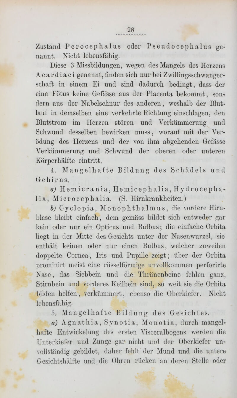 Zustand Perocephalus oder PseudoeepLalus ge- nannt. Nicht lebensfähig. Diese 3 Missbildungen, wegen des Mangels des Herzens A c a r d i a c i genannt, finden sich nur bei Zwillingsschwangcr- schaft in einem Ei und sind dadurch bedingt, dass der eine Fötus keine Gefässe aus der Placenta bekommt, son- dern aus der Nabelschnur des anderen, weshalb der Blut- lauf in demselben eine verkehrte Bicbtung einscblagen, den Blutstrom im Herzen stören und Verkümmerung und Schwund desselben bewirken muss, w'orauf mit der Ver- ödung des Herzens und der von ihm abgebenden Gefässe Verkümmerung und Schwund der oberen oder unteren Körperbälfte eintritt, 4. Mangelhafte Bildung des Schädels und Gehirns, a) H e m i c r a n i a, H e m i c e p b a 1 i a, I I y d r o c e p h a - 1 i a, M i c r 0 c e p b a 1 i a. (S. Hirnkrankbeiten.) b) Cyclopia, Monoj^btbalmus, die vordere Hirn- blase bleibt einfach, dem gemäss bildet sich entweder gar kein oder nur ein Opticus und Bulbus; die einfache Orbita liegt in der Mitte des Gesichts unter der Nasenwurzel, sie enthält keinen oder nur einen Bulbus, welcher zuweilen doppelte Cornea, Iris und Pupille zeigt; über der Orbita prominirt meist eine rüsselförmige unvollkommen perforirte Nase, das Siebbein und die Tbränenbeine fehlen ganz, Stirnbein und vorderes Keilbein sind, so weit sie die Orbita bilden helfen, verkümmert, ebenso die Oberkiefer. Nicht lebensfähig. 5, Mangelhafte Bildung des Gesichtes. a) Agnathia, Synotia, Monotia, durch mangel- hafte Entwickelung des ersten Visceralbogens werden die Unterkiefer und Zunge gar nicht und der Oberkiefer un- vollständig gebildet, daher fehlt der Mund und die untere Gesichtshälfte und die Ohren rücken an deren Stelle oder