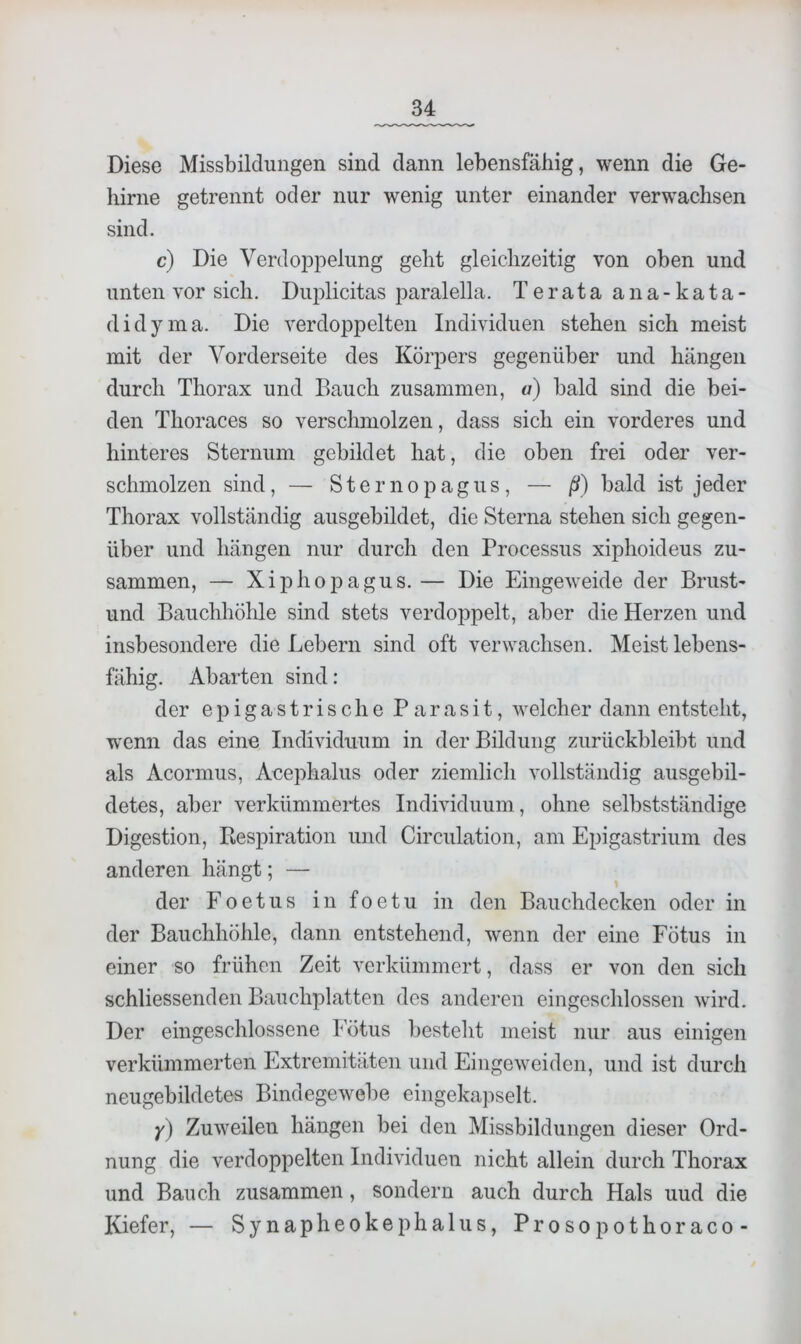 Diese Missbildungen sind dann lebensfähig, wenn die Ge- hirne getrennt oder nur wenig unter einander verwachsen sind. c) Die Verdoi3pelung geht gleichzeitig von oben und unten vor sich. Duplicitas paralella. Terata ana-kata- didyma. Die verdoppelten Individuen stehen sich meist mit der Vorderseite des Körpers gegenüber und hängen durch Thorax und Bauch zusammen, a) bald sind die bei- den Thoraces so verschmolzen, dass sich ein vorderes und hinteres Sternum gebildet hat, die oben frei oder ver- schmolzen sind, — Sternopagus, — ß) bald ist jeder Thorax vollständig ausgebildet, die Sterna stehen sich gegen- über und hängen nur durch den Processus xiphoideus zu- sammen, — XiphojDagus. — Die Eingeweide der Brust- und Bauchhöhle sind stets verdoppelt, aber die Herzen und insbesondere die Lebern sind oft verwachsen. Meist lebens- fähig. Abarten sind: der epigastrische Parasit, welcher dann entsteht, wenn das eine Individuum in der Bildung zurückbleibt und als Acormus, Acephalus oder ziemlich vollständig ausgebil- detes, aber verkümmertes Individuum, ohne selbstständige Digestion, Respiration und Circulation, am Epigastrium des anderen hängt; — der Foetus in foetu in den Bauchdecken oder in der Bauchhöhle, dann entstehend, wenn der eine Fötus in einer so frühen Zeit verkümmert, dass er von den sich schliessenden Bauchplatten des anderen eingesclilossen wird. Der eingeschlossene Fötus besteht meist nur aus einigen verkümmerten Extremitäten und Eingeweidcn, und ist durch neugebildetes Bindegewebe eingekapselt. y) Zuweilen hängen bei den Missbildungen dieser Ord- nung die verdoppelten Individuen nicht allein durch Thorax und Bauch zusammen, sondern auch durch Hals uud die Kiefer, — Synapheokephalus, Prosopothoraco-