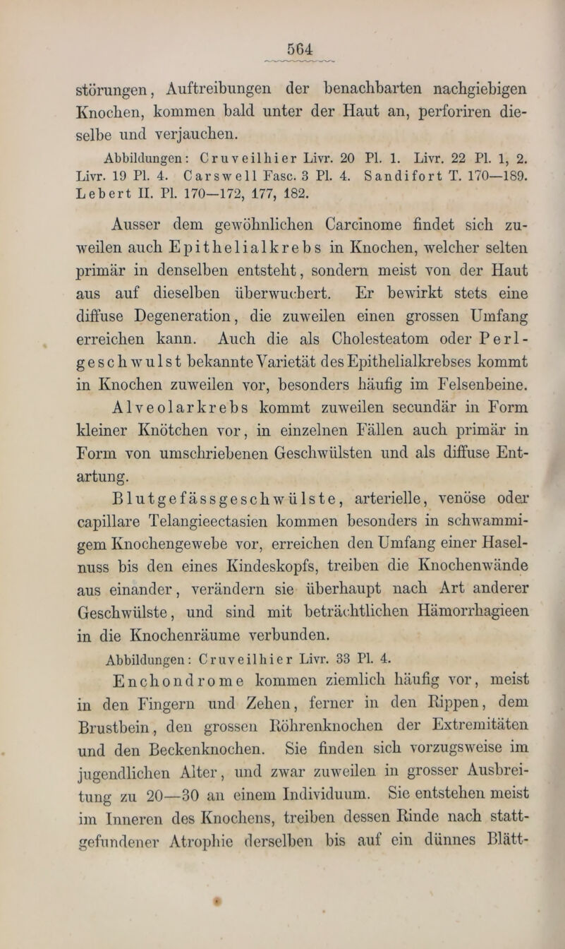 Störungen, Auftreibungen der benachbarten nachgiebigen Knochen, kommen bald unter der Haut an, perforiren die- selbe und verjauchen. Abbildungen: Cruveilhier Livr. 20 PI. 1. Livr. 22 PL 1, 2. Livr. 19 PI. 4. Carswell Fase. 3 PI. 4. Sandifort T. 170—189. Lebert II. PI. 170—172, 177, 182. Ausser dem gewöhnlichen Carcinome findet sich zu- weilen auch Epithelialkrebs in Knochen, welcher selten primär in denselben entsteht, sondern meist von der Haut aus auf dieselben überwuchert. Er bewirkt stets eine diffuse Degeneration, die zuweilen einen grossen Umfang erreichen kann. Auch die als Cholesteatom oder Perl- g e s c h w u 1 s t bekannte Varietät des Epithelialkrebses kommt in Knochen zuweilen vor, besonders häufig im Felsenbeine. Alveolar krebs kommt zuweilen secundär in Form kleiner Knötchen vor, in einzelnen P^ällen auch primär in Form von umschriebenen Geschwülsten und als diffuse Ent- artung. Blutgefässgeschwülste, arterielle, venöse odea* capillare Telangieectasien kommen besonders in schwammi- gem Knochengewebe vor, erreichen den Umfang einer Hasel- nuss bis den eines Kindeskopfs, treiben die Knochenwände aus einander, verändern sie überhaupt nach Art anderer Geschwülste, und sind mit beträchtlichen Hämorrhagieen in die Knochenräume verbunden. Abbildungen: Cruveilhier Livr. 33 PI. 4. E n c h 0 n d r 0 m e kommen ziemlich häufig vor, meist in den Fingern und Zehen, ferner in den Kippen, dem Brustbein, den grossen Köhrenknochen der Extremitäten und den Beckenknochen. Sie finden sich vorzugsweise im jugendlichen Alter, und zwar zuweilen in grosser Ausbrei- tung zu 20—30 an einem Individuum. Sie entstehen meist im Inneren des Knochens, treiben dessen Kinde nach statt- gefundener Atrophie derselben bis auf ein dünnes Blatt-