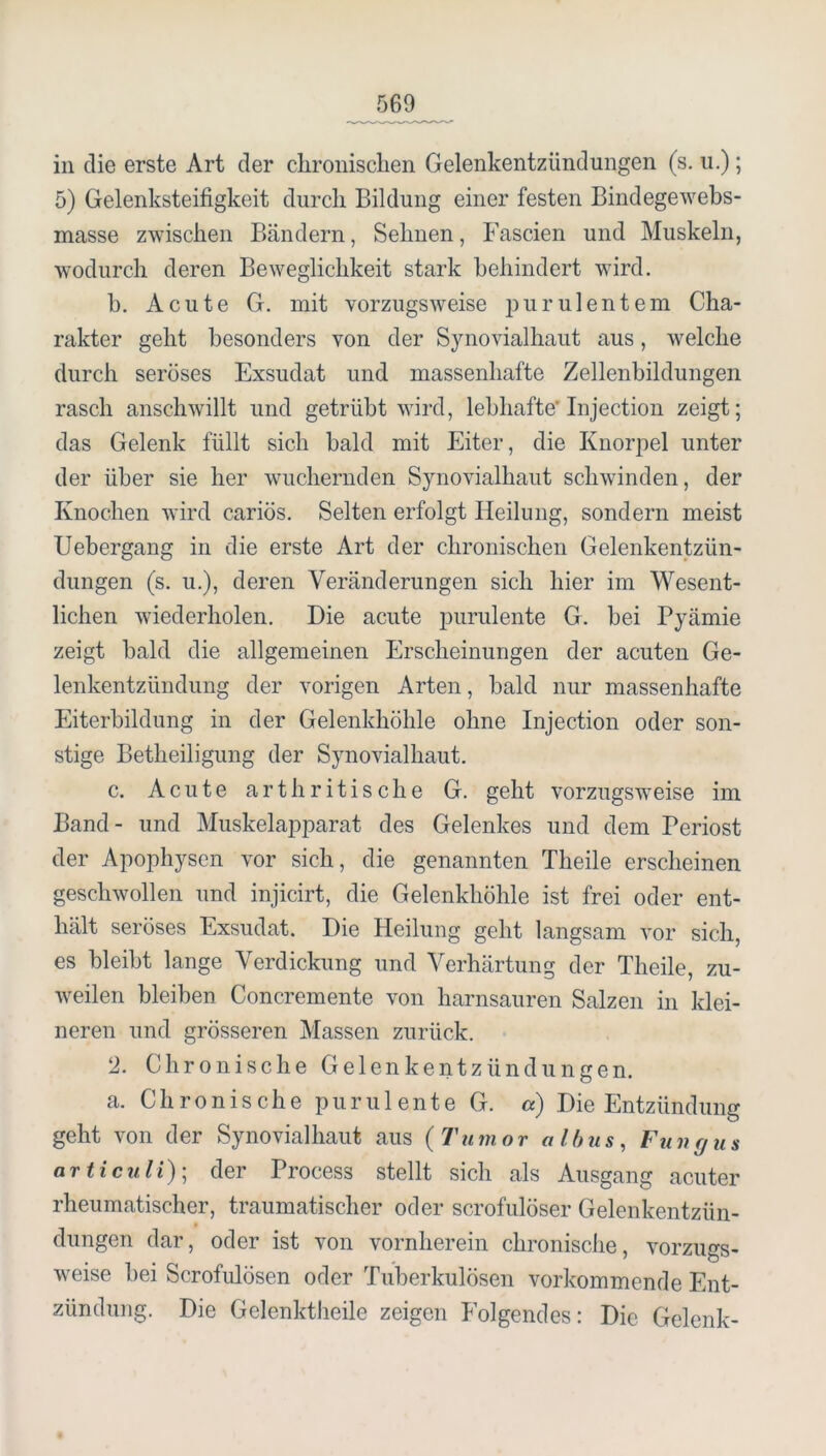 in die erste Art der chronisclien Gelenkentzündungen (s. ii.); 5) Gelenksteifigkeit durch Bildung einer festen Bindegewebs- masse zwischen Bändern, Sehnen, Fascien und Muskeln, wodurch deren Beweglichkeit stark behindert wird. h. Acute G. mit vorzugsweise i3urulentem Cha- rakter geht besonders von der Synovialhaut aus, welche durch seröses Exsudat und massenhafte Zellenbildungen rasch anschwillt und getrübt wird, lebhafte* Injection zeigt; das Gelenk füllt sich bald mit Eiter, die Knor^oel unter der über sie her wuchernden Synovialhaut schwinden, der Knochen wird cariös. Selten erfolgt Heilung, sondern meist Uebergang in die erste Art der chronischen Gelenkentzün- dungen (s. u.), deren Veränderungen sich hier im Wesent- lichen wiederholen. Die acute purulente G. bei Pyämie zeigt bald die allgemeinen Erscheinungen der acuten Ge- lenkentzündung der vorigen Arten, bald nur massenhafte Eiterbildung in der Gelenkhöhle ohne Injection oder son- stige Betheiligung der Synovialhaut. c. Acute artbritische G. geht vorzugsweise im Band- und Muskelapparat des Gelenkes und dem Periost der Apophyscn vor sich, die genannten Theile erscheinen geschwollen und injicirt, die Gelenkhöhle ist frei oder ent- hält seröses Exsudat. Die Heilung geht langsam vor sich, es bleibt lange Verdickung und Verhärtuns; der Theile zu- weilen bleiben Concremente von harnsauren Salzen in klei- neren und grösseren Massen zurück. 2. Chronische Gelenkentzündungen, a. Chronische purulente G. «) Die Entzündung geht von der Synovialhaut aus {Tumor albus, Funfjus articuli); der Process stellt sich als Ausgang acuter rheumatischer, traumatischer oder scrofulöser Gelenkentzün- dungen dar, oder ist von vornherein chronische, vorzugs- weise hei Scrofulösen oder Tuberkulösen vorkommende Ent- zündung. Die Gelenktheile zeigen Folgendes: Die Gelenk-