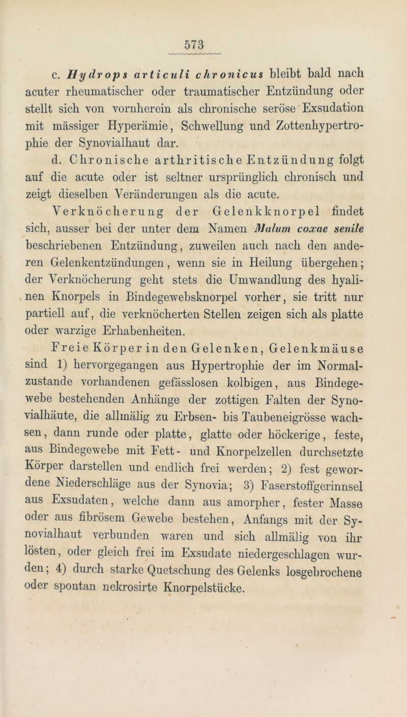 c. Hydrops articuli chronicus bleibt bald nach acuter rheumatischer oder traumatischer Entzündung oder stellt sich von vornherein als chronische seröse Exsudation mit mässiger Hyperämie, Schwellung und Zottenhypertro- phie der Synovialhaut dar. d. Chronische arthritische Entzündung folgt auf die acute oder ist seltner ursprünglich chronisch und zeigt dieselben Veränderungen als die acute. Verknöcherung der Gelenkknorpel findet sich, ausser bei der unter dem Namen Malum coxae senile beschriebenen Entzündung, zuweilen auch nach den ande- ren Gelenkentzündungen, wenn sie in Heilung übergehen; der Verknöcherung geht stets die Umwandlung des hyali- . nen Knorpels in Bindegewebsknorpel vorher, sie tritt nur partiell auf, die verknöcherten Stellen zeigen sich als platte oder warzige Erhabenheiten. Freie Körper in den Gelenken, Gelenkmäuse sind 1) hervorgegangen aus Hypertrophie der im Normal- zustände vorhandenen gefässlosen kolbigen, aus Bindege- webe bestehenden Anhänge der zottigen Falten der Syno- vialhäute, die allmälig zu Erbsen- bis Taubeneigrösse wach- sen , dann runde oder platte, glatte oder höckerige, feste, aus Bindegewebe mit Fett- und Knorpelzellen durchsetzte Körper darstellen und endlich frei werden; 2) fest gewor- dene Niederschläge aus der Synovia; 3) Faserstoffgerinnsel aus Exsudaten, welche dann aus amorpher, fester Masse oder aus fibrösem Gewebe bestehen, Anfangs mit der Sy- novialhaut verbunden waren und sich allmälig von ihr lösten, oder gleich frei im Exsudate niedergeschlagen wur- den , 4) durch starke Quetschung des Gelenks losgebrochene oder spontan nekrosirte Knorpelstücke.